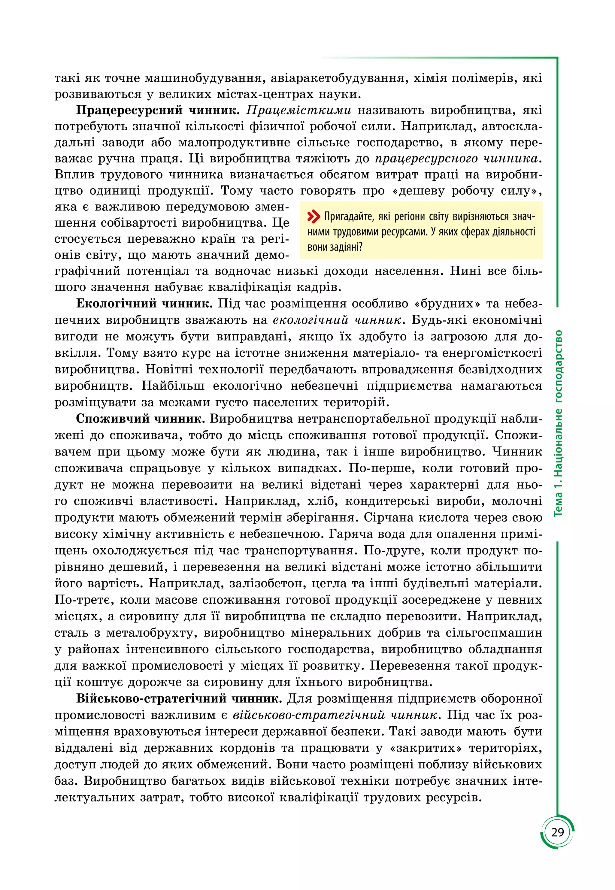 29
Тема1.Національнегосподарство
такі як точне машинобудування, авіаракетобудування, хімія полімерів, які
розвиваються у великих містах-центрах науки.
Працересурсний чинник. Працемісткими називають виробництва, які
потребують значної кількості фізичної робочої сили. Наприклад, автоскла­
дальні заводи або малопродуктивне сільське господарство, в якому пере­
важає ручна праця. Ці виробництва тяжіють до працересурсного чинника.
Вплив трудового чинника визначається обсягом витрат праці на виробни­
цтво одиниці продукції. Тому часто говорять про «дешеву робочу силу»,
яка є важливою передумовою змен­
шення собівартості виробництва. Це
стосується переважно країн та регі­
онів світу, що мають значний демо­
графічний потенціал та водночас низькі доходи населення. Нині все біль­
шого значення набуває кваліфікація кадрів.
Екологічний чинник. Під час розміщення особливо «брудних» та небез­
печних виробництв зважають на екологічний чинник. Будь-які економічні
вигоди не можуть бути виправдані, якщо їх здобуто із загрозою для до­
вкілля. Тому взято курс на істотне зниження матеріало- та енергомісткості
виробництва. Новітні технології передбачають впровадження безвідходних
виробництв. Найбільш екологічно небезпечні підприємства намагаються
розміщувати за межами густо населених територій.
Споживчий чинник. Виробництва нетранспортабельної продукції набли­
жені до споживача, тобто до місць споживання готової продукції. Спожи­
вачем при цьому може бути як людина, так і інше виробництво. Чинник
споживача спрацьовує у кількох випадках. По-перше, коли готовий про­
дукт не можна перевозити на великі відстані через характерні для ньо­
го споживчі властивості. Наприклад, хліб, кондитерські вироби, молочні
продукти мають обмежений термін зберігання. Сірчана кислота через свою
високу хімічну активність є небезпечною. Гаряча вода для опалення примі­
щень охолоджується під час транспортування. По-друге, коли продукт по­
рівняно дешевий, і перевезення на великі відстані може істотно збільшити
його вартість. Наприклад, залізобетон, цегла та інші будівельні матеріали.
По-третє, коли масове споживання готової продукції зосереджене у певних
місцях, а сировину для її виробництва не складно перевозити. Наприклад,
сталь з металобрухту, виробництво мінеральних добрив та сільгоспмашин
у районах інтенсивного сільського господарства, виробництво обладнання
для важкої промисловості у місцях її розвитку. Перевезення такої продук­
ції коштує дорожче за сировину для їхнього виробництва.
Військово-стратегічний чинник. Для розміщення підприємств оборонної
промисловості важливим є військово-стратегічний чинник. Під час їх роз­
міщення враховуються інтереси державної безпеки. Такі заводи мають бути
віддалені від державних кордонів та працювати у «закритих» територіях,
доступ людей до яких обмежений. Вони часто розміщені поблизу військових
баз. Виробництво багатьох видів військової техніки потребує значних інте­
лектуальних затрат, тобто високої кваліфікації трудових ресурсів.
Пригадайте, які регіони світу вирізняються знач-
ними трудовими ресурсами. У яких сферах діяльності
вони задіяні?
 
