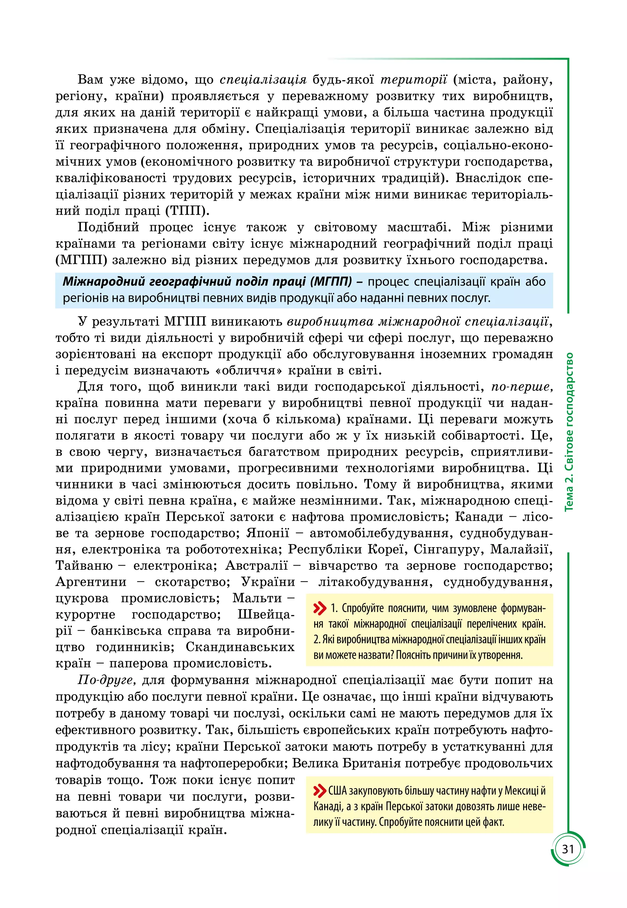 31
Тема2.Світовегосподарство
Вам уже відомо, що спеціалізація будь-якої території (міста, району,
регіону, країни) проявляється у переважному розвитку тих виробництв,
для яких на даній території є найкращі умови, а більша частина продукції
яких призначена для обміну. Спеціалізація території виникає залежно від
її географічного положення, природних умов та ресурсів, соціально-еконо­
мічних умов (економічного розвитку та виробничої структури господарства,
кваліфікованості трудових ресурсів, історичних традицій). Внаслідок спе­
ціалізації різних територій у межах країни між ними виникає територіаль­
ний поділ праці (ТПП).
Подібний процес існує також у світовому масштабі. Між різними
краї­­нами та регіонами світу існує міжнародний географічний поділ праці
(МГПП) залежно від різних передумов для розвитку їхнього госпо­дарства.
Міжнародний географічний поділ праці (МГПП) – процес спеціалізації країн або
регіонів на виробництві певних видів продукції або наданні певних послуг.
У результаті МГПП виникають виробництва міжнародної спеціалізації,
тобто ті види діяльності у виробничій сфері чи сфері послуг, що переважно
зорієнтовані на експорт продукції або обслуговування іноземних громадян
і передусім визначають «обличчя» країни в світі.
Для того, щоб виникли такі види господарської діяльності, по-перше,
країна повинна мати переваги у виробництві певної продукції чи надан­
ні послуг перед іншими (хоча б кількома) країнами. Ці переваги можуть
полягати в якості товару чи послуги або ж у їх низькій собівартості. Це,
в свою чергу, визначається багатством природних ресурсів, сприятливи­
ми природними умовами, прогресивними технологіями виробництва. Ці
чинники в часі змінюються досить повільно. Тому й виробництва, якими
відома у світі певна країна, є майже незмінними. Так, міжнародною спеці­
алізацією країн Перської затоки є нафтова промисловість; Канади – лісо­
ве та зернове господарство; Японії – автомобілебудування, суднобудуван­
ня, електроніка та робототехніка; Республіки Кореї, Сінгапуру, Малайзії,
Тайваню – електроніка; Австралії – вівчарство та зернове господарство;
Аргентини – скотарство; України – літакобудування, суднобудування,
цукрова промисловість; Мальти –
курортне господарство; Швейца­
рії – банківська справа та виробни­
цтво годинників; Скандинавських
країн – паперова промисловість.
По-друге, для формування міжнародної спеціалізації має бути попит на
продукцію або послуги певної країни. Це означає, що інші країни відчувають
потребу в даному товарі чи послузі, оскільки самі не мають передумов для їх
ефективного розвитку. Так, більшість європейських країн потребують нафто­
продуктів та лісу; країни Перської затоки мають потребу в устаткуванні для
нафтодобування та нафтопереробки; Велика Британія потребує продовольчих
товарів тощо. Тож поки існує попит
на певні товари чи послуги, розви­
ваються й певні виробництва міжна­
родної спеціалізації країн.
1. Спробуйте пояснити, чим зумовлене формуван-
ня такої міжнародної спеціалізації перелічених країн.
2.Яківиробництваміжнародноїспеціалізаціїіншихкраїн
виможетеназвати?Пояснітьпричиниїхутворення.
СШАзакуповуютьбільшучастинунафтиуМексицій
Канаді, а з країн Перської затоки довозять лише неве-
лику її частину. Спробуйте пояснити цей факт.
 