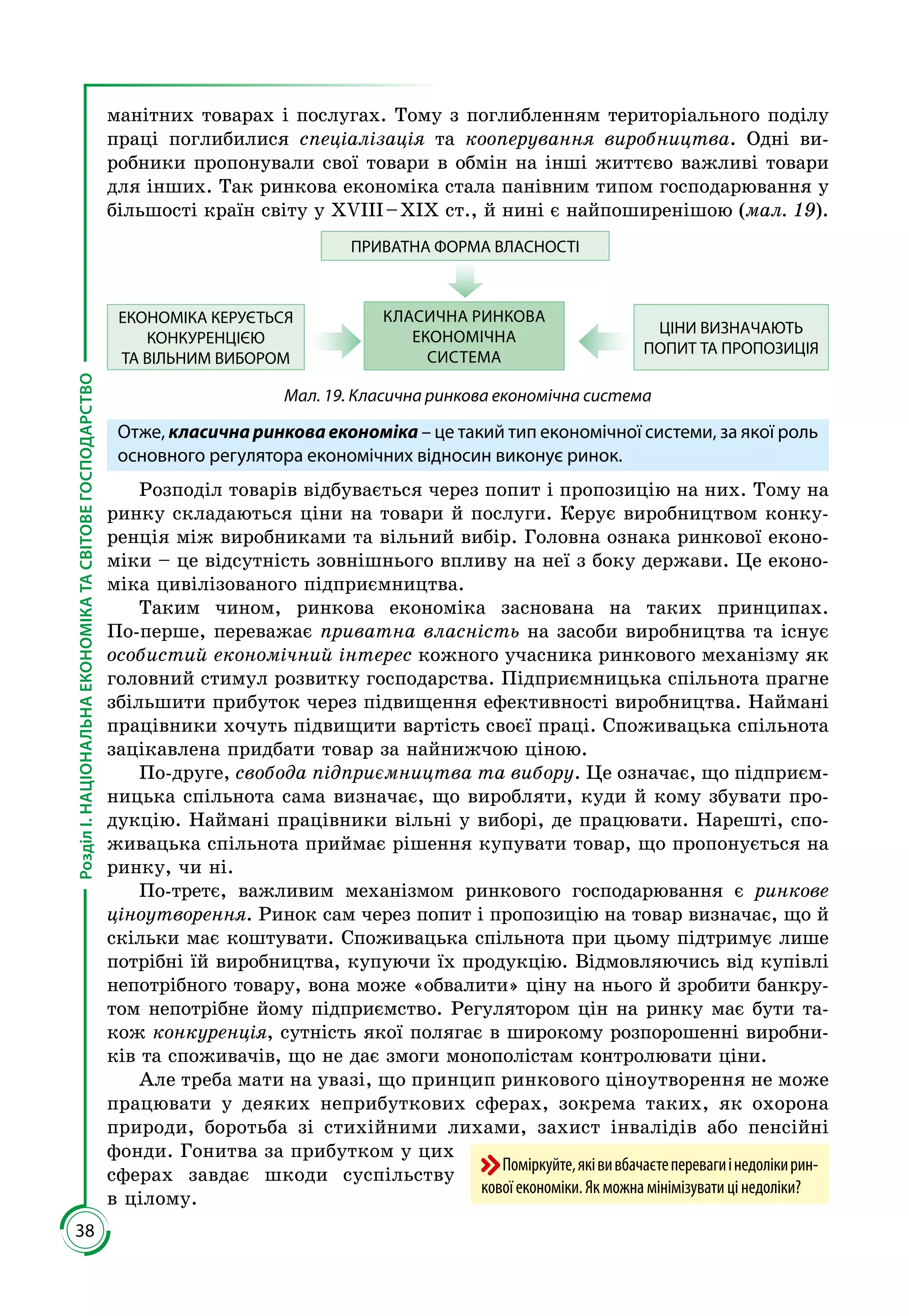 38
РозділІ.НАЦІОНАЛЬНАЕКОНОМІКАТАСВІТОВЕГОСПОДАРСТВО
манітних товарах і послугах. Тому з поглибленням територіального поділу
праці поглибилися спеціалізація та кооперування виробництва. Одні ви­
робники пропонували свої товари в обмін на інші життєво важливі товари
для інших. Так ринкова економіка стала панівним типом господарювання у
більшості країн світу у ХVІІІ – ХІХ ст., й нині є найпоширенішою (мал. 19).
ПРИВАТНА ФОРМА ВЛАСНОСТІ
КЛАСИЧНА РИНКОВА
ЕКОНОМІЧНА
СИСТЕМА
ЦІНИ ВИЗНАЧАЮТЬ
ПОПИТ ТА ПРОПОЗИЦІЯ
ЕКОНОМІКА КЕРУЄТЬСЯ
КОНКУРЕНЦІЄЮ
ТА ВІЛЬНИМ ВИБОРОМ
Мал. 19. Класична ринкова економічна система
Отже, класична ринкова економіка – це такий тип економічної системи, за якої роль
основного регулятора економічних відносин виконує ринок.
Розподіл товарів відбувається через попит і пропозицію на них. Тому на
ринку складаються ціни на товари й послуги. Керує виробництвом конку­
ренція між виробниками та вільний вибір. Головна ознака ринкової еконо­
міки – це відсутність зовнішнього впливу на неї з боку держави. Це еконо­
міка цивілізованого підприємництва.
Таким чином, ринкова економіка заснована на таких принципах.
По-перше, переважає приватна власність на засоби виробництва та існує
особистий економічний інтерес кожного учасника ринкового механізму як
головний стимул розвитку господарства. Підприємницька спільнота прагне
збільшити прибуток через підвищення ефективності виробництва. Наймані
працівники хочуть підвищити вартість своєї праці. Споживацька спільнота
зацікавлена придбати товар за найнижчою ціною.
По-друге, свобода підприємництва та вибору. Це означає, що підприєм­
ницька спільнота сама визначає, що виробляти, куди й кому збувати про­
дукцію. Наймані працівники вільні у виборі, де працювати. Нарешті, спо­
живацька спільнота приймає рішення купувати товар, що пропонується на
ринку, чи ні.
По-третє, важливим механізмом ринкового господарювання є ринкове
ціноутворення. Ринок сам через попит і пропозицію на товар визначає, що й
скільки має коштувати. Споживацька спільнота при цьому підтримує лише
потрібні їй виробництва, купуючи їх продукцію. Відмовляючись від купівлі
непотрібного товару, вона може «обвалити» ціну на нього й зробити банкру­
том непотрібне йому підприємство. Регулятором цін на ринку має бути та­
кож конкуренція, сутність якої полягає в широкому розпорошенні виробни­
ків та споживачів, що не дає змоги монополістам контролювати ціни.
Але треба мати на увазі, що прин­цип ринкового ціноутворення не може
працювати у деяких неприбуткових сферах, зокрема таких, як охорона
природи, боротьба зі стихійними лихами, захист інвалідів або пенсійні
фонди. Гонитва за прибутком у цих
сферах завдає шкоди суспільству
в цілому.
Поміркуйте,яківивбачаєтеперевагиінедолікирин-
ковоїекономіки.Якможнамінімізуватицінедоліки?
 