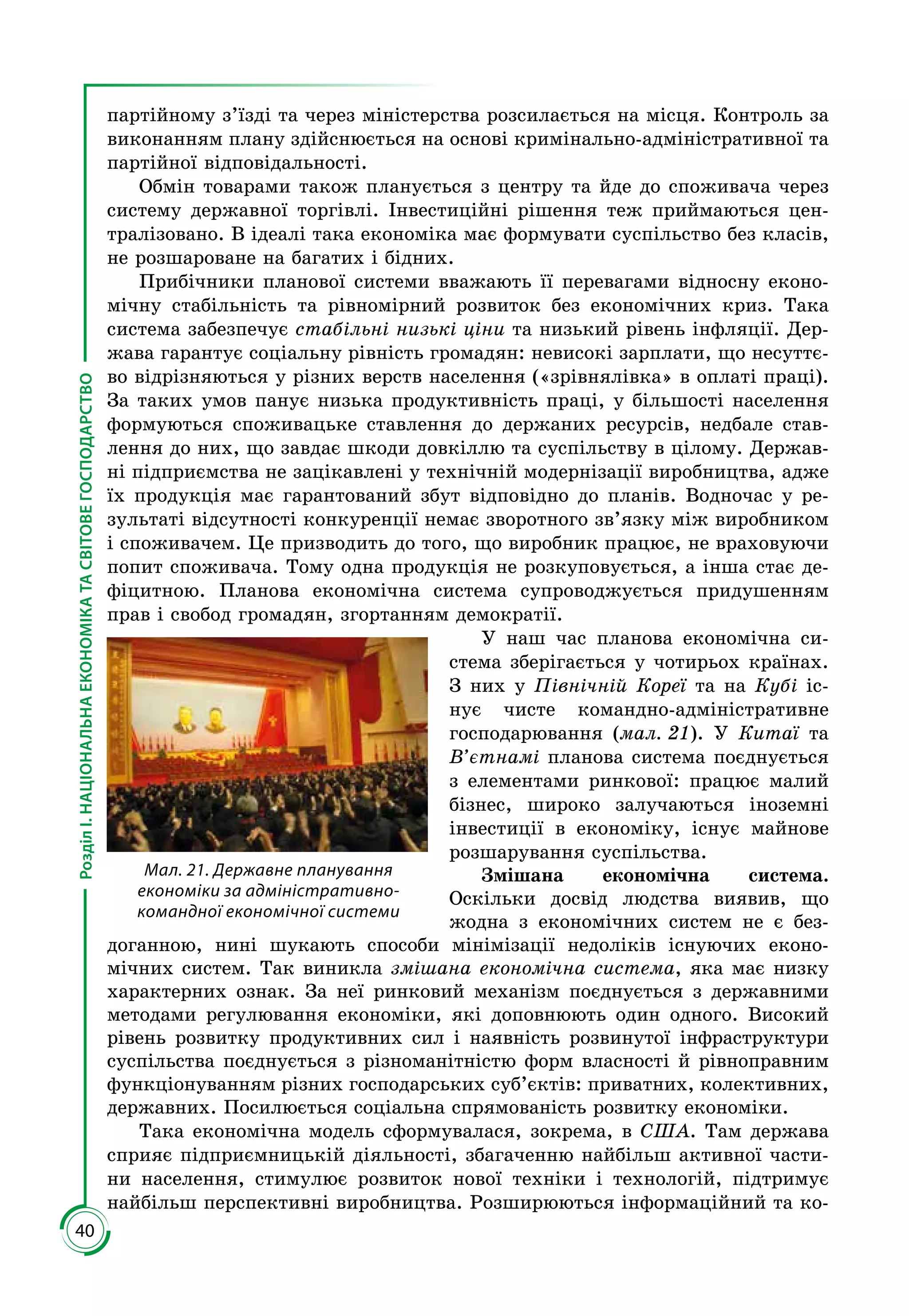 40
РозділІ.НАЦІОНАЛЬНАЕКОНОМІКАТАСВІТОВЕГОСПОДАРСТВО
партійному з’їзді та через міністерства розсилається на місця. Контроль за
виконанням плану здійснюється на основі кримінально-адміністративної та
партійної відповідальності.
Обмін товарами також планується з центру та йде до споживача через
систему державної торгівлі. Інвестиційні рішення теж приймаються цен­
тралізовано. В ідеалі така економіка має формувати суспільство без класів,
не розшароване на багатих і бідних.
Прибічники планової системи вважають її перевагами відносну еконо­
мічну стабільність та рівномірний розвиток без економічних криз. Така
система забезпечує стабільні низькі ціни та низький рівень інфляції. Дер­
жава гарантує соціальну рівність громадян: невисокі зарплати, що несуттє­
во відрізняються у різних верств населення («зрівнялівка» в оплаті праці).
За таких умов панує низька продуктивність праці, у більшості населення
формуються споживацьке ставлення до держаних ресурсів, недбале став­
лення до них, що завдає шкоди довкіллю та суспільству в цілому. Держав­
ні підприємства не зацікавлені у технічній модернізації виробництва, адже
їх продукція має гарантований збут відповідно до планів. Водночас у ре­
зультаті відсутності конкуренції немає зворотного зв’язку між виробником
і споживачем. Це призводить до того, що виробник працює, не враховуючи
попит споживача. Тому одна продукція не розкуповується, а інша стає де­
фіцитною. Планова економічна система супроводжується придушенням
прав і свобод громадян, згортанням демократії.
У наш час планова економічна си­
стема зберігається у чотирьох країнах.
З них у Північній Кореї та на Кубі іс­
нує чисте командно-адміністративне
господарювання (мал. 21). У Китаї та
В’єтнамі планова система поєднується
з елементами ринкової: працює малий
бізнес, широко залучаються іноземні
інвестиції в економіку, існує майнове
розшарування суспільства.
Змішана економічна система.
Оскільки досвід людства виявив, що
жодна з економічних систем не є без­
доганною, нині шукають способи мінімізації недоліків існуючих еконо­
мічних систем. Так виникла змішана економічна система, яка має низку
характерних ознак. За неї ринковий меха­нізм поєднується з державними
методами регулювання економіки, які допов­нюють один одного. Високий
рівень розвитку продуктивних сил і наявність розвинутої інфраструктури
суспільства поєднується з різноманітністю форм власності й рівноправним
функціо­нуванням різних господарських суб’єктів: приватних, колективних,
державних. Посилюється соціальна спрямованість розвитку економіки.
Така економічна модель сформувалася, зокрема, в США. Там держава
сприяє підприємницькій діяльності, збагаченню найбільш активної части­
ни населення, стимулює розвиток нової техніки і технологій, підтримує
найбільш перспективні виробництва. Розширюються інформаційний та ко­
Мал. 21. Державне планування
економіки за адміністративно-
командної економічної системи
 