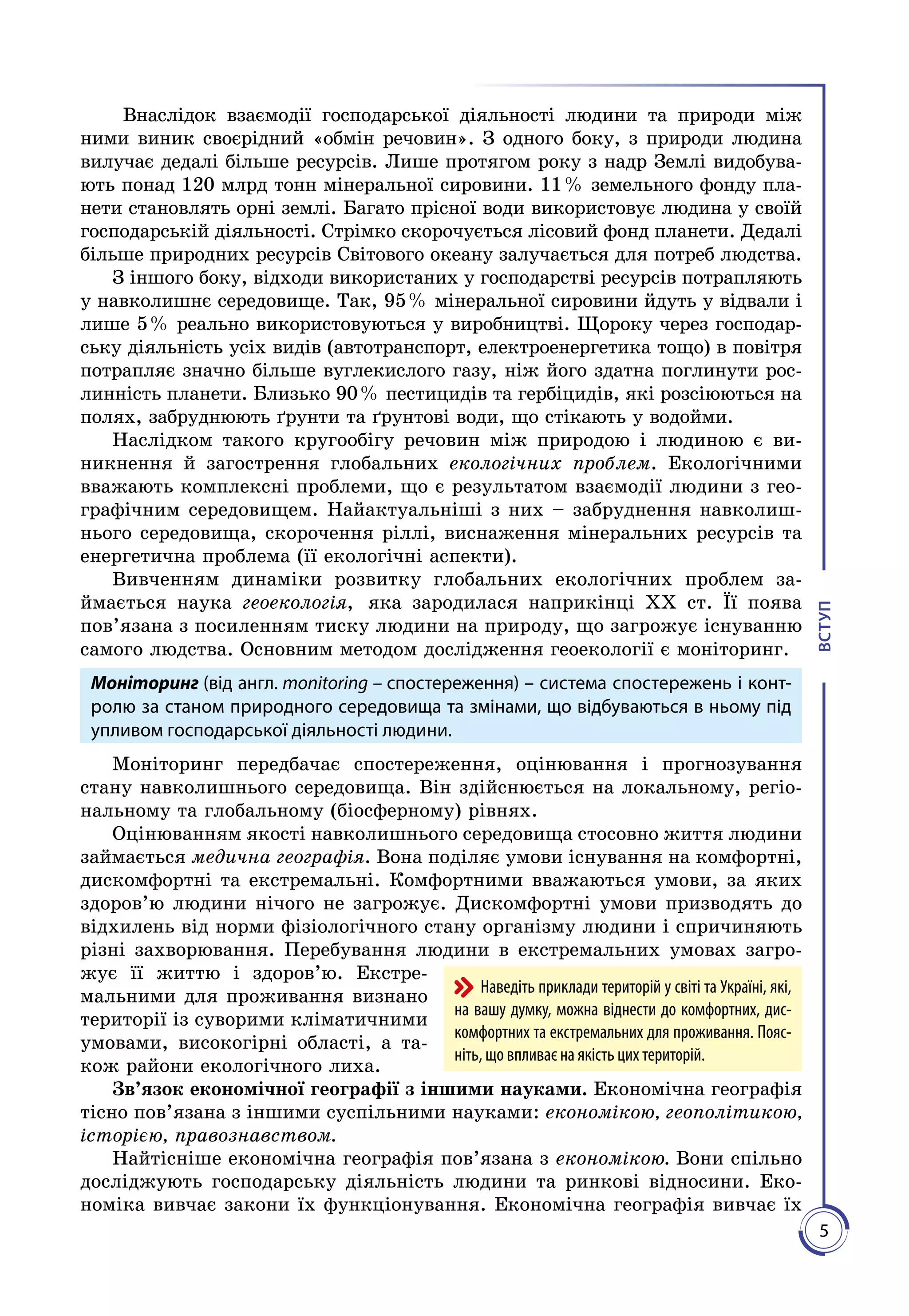 5
ВСТУП
Внаслідок взаємодії господарської діяльності людини та природи між
ними виник своєрідний «обмін речовин». З одного боку, з природи людина
вилучає дедалі більше ресурсів. Лише протягом року з надр Землі видобува­
ють понад 120 млрд тонн мі­неральної сировини. 11 % земельного фонду пла­
нети становлять орні землі. Багато прісної води використовує людина у своїй
господарській діяльності. Стрімко скорочується лісовий фонд планети. Дедалі
біль­ше природних ресурсів Світового океану залучається для потреб люд­ства.
З іншого боку, відходи використаних у господарстві ресурсів по­трап­ляють
у навколишнє середовище. Так, 95 % мінеральної сировини йдуть у відвали і
лише 5 % реально використовуються у виробництві. Щороку через господар­
ську діяльність усіх видів (автотранс­порт, електроенергетика тощо) в повітря
потрапляє значно більше вуглекислого газу, ніж його здатна поглинути рос­
линність планети. Близько 90 % пестицидів та гербіцидів, які розсіюються на
полях, за­бруднюють ґрунти та ґрунтові води, що стікають у водойми.
Наслідком такого кругообігу речовин між природою і людиною є ви­
никнення й загострення глобальних екологічних проблем. Екологічними
вважають комплексні проблеми, що є результатом взаємодії людини з гео­
графічним середовищем. Найактуальніші з них – забруд­нення навколиш­
нього середовища, скорочення ріллі, виснаження мі­неральних ресурсів та
енергетична проблема (її екологічні аспекти).
Вивченням динаміки розвитку глобальних екологічних проблем за­
ймається наука геоекологія, яка зародилася наприкінці XX ст. Її поява
пов’язана з посиленням тиску людини на природу, що загрожує існуванню
самого людства. Основним методом дослідження геоекології є моніторинг.
Моніторинг (від англ. monitoring – спостереження) – система спостережень і конт­
ро­лю за станом природного середовища та змінами, що відбуваються в ньому під
упливом госпо­дарської діяльності людини.
Моніторинг передбачає спостереження, оцінювання і прогнозування
стану навколишнього середовища. Він здійс­нюється на локальному, регіо­
нальному та глобальному (біосферному) рівнях.
Оцінюванням якості навколишнього середовища стосовно життя лю­дини
займається медична географія. Вона поділяє умови іс­нування на комфортні,
дискомфортні та екстремальні. Комфортними вважаються умови, за яких
здоров’ю людини нічого не загрожує. Дис­комфортні умови призводять до
відхилень від норми фізіологічного стану організму людини і спричиняють
різні захворювання. Пере­бування людини в екстремальних умовах загро­
жує її життю і здоро­в’ю. Екстре­
мальними для проживання визнано
території із суворими кліматичними
умовами, високогірні області, а та­
кож райони екологіч­ного лиха.
Зв’язок економічної географії з іншими науками. Економічна географія
тісно пов’язана з іншими суспільними науками: економікою, геополітикою,
історією, правознавством.
Найтісніше економічна географія пов’язана з економікою. Вони спільно
досліджують господарську діяльність людини та ринкові відносини. Еко­
номіка вивчає закони їх функціонування. Економічна географія вивчає їх
Наведіть приклади територій у світі та Україні, які,
на вашу думку, можна віднести до комфортних, дис-
комфортних та екстремальних для прожи­вання. Пояс-
ніть, що впливає на якість цих територій.
 