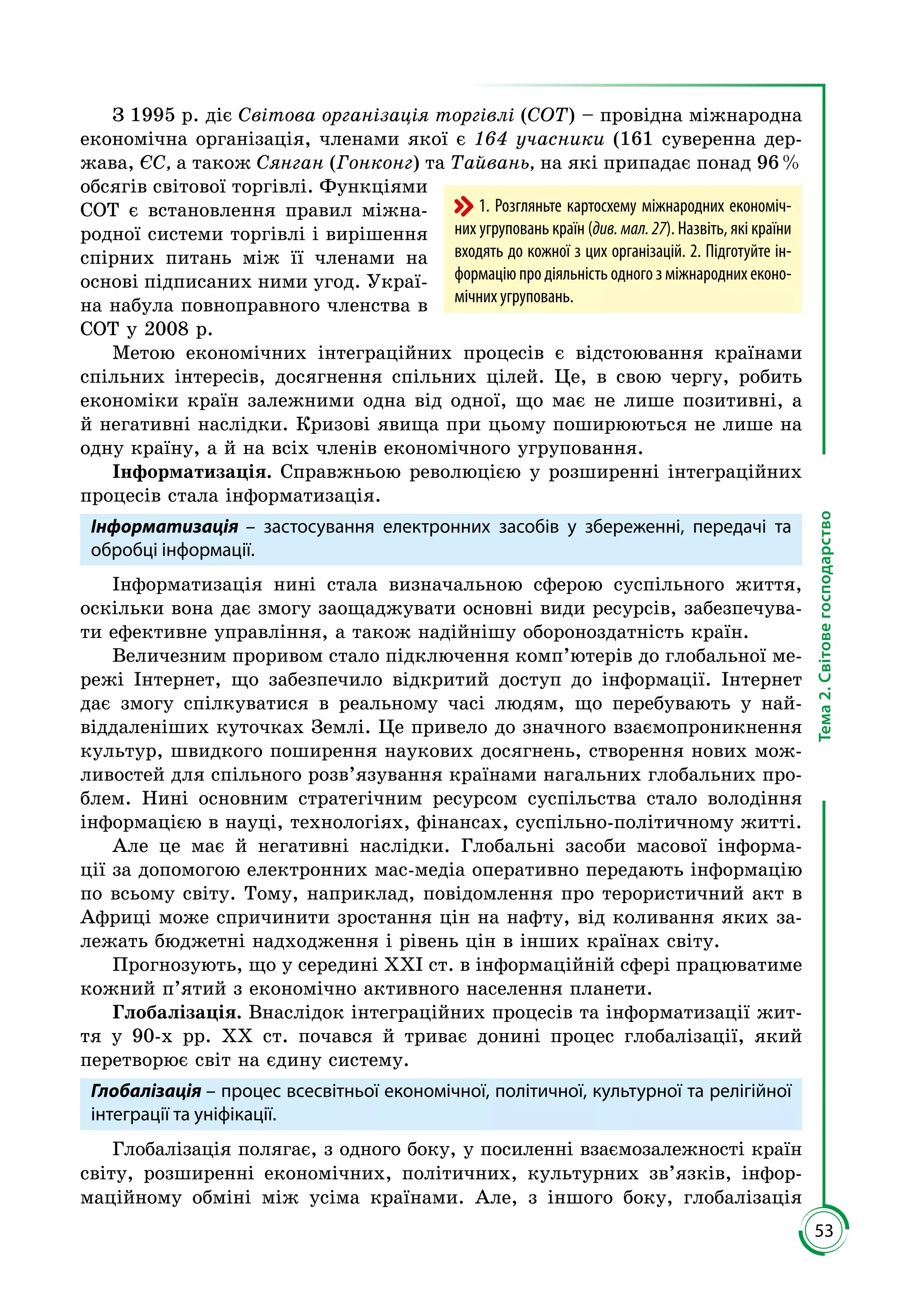53
Тема2.Світовегосподарство
З 1995 р. діє Світова організація торгівлі (СОТ) – провідна міжнародна
економічна організація, членами якої є 164 учасники (161 суверенна дер­
жава, ЄС, а також Сянган (Гонконг) та Тайвань, на які припадає понад 96 %
обсягів світової торгівлі. Функ­ціями
СОТ є встановлення правил міжна­
родної системи торгівлі і вирішення
спірних питань між її членами на
основі підписаних ними угод. Украї­
на набула повноправного членства в
СОТ у 2008 р.
Метою економічних інтеграційних процесів є відстоювання країнами
спільних інтересів, досягнення спільних цілей. Це, в свою чергу, робить
економіки країн залежними одна від одної, що має не лише позитивні, а
й негативні наслідки. Кризові явища при цьому поширюються не лише на
одну країну, а й на всіх членів економічного угруповання.
Інформатизація. Справжньою революцією у розширенні інтеграційних
процесів стала інформатизація.
Інформатизація – застосування електронних засобів у збереженні, передачі та
обробці інформації.
Інформатизація нині стала визначальною сферою суспільного життя,
оскільки вона дає змогу заощаджувати основні види ресурсів, забезпечува­
ти ефективне управління, а також надійнішу обороноздатність країн.
Величезним проривом стало підключення комп’ютерів до глобальної ме­
режі Інтернет, що забезпечило відкритий доступ до інформації. Інтернет
дає змогу спілкуватися в реальному часі людям, що перебувають у най­
віддаленіших куточках Землі. Це привело до значного взаємопроникнення
культур, швидкого поширення наукових досягнень, створення нових мож­
ливостей для спільного розв’язування країнами нагальних глобальних про­
блем. Нині основним стратегічним ресурсом суспільства стало володіння
інформацією в науці, технологіях, фінансах, суспільно-політичному житті.
Але це має й негативні наслідки. Глобальні засоби масової інформа­
ції за допомогою електронних мас-медіа оперативно передають інформацію
по всьому світу. Тому, наприклад, повідомлення про терористичний акт в
Африці може спричинити зростання цін на нафту, від коливання яких за­
лежать бюджетні надходження і рівень цін в інших країнах світу.
Прогнозують, що у середині ХХІ ст. в інформаційній сфері працюватиме
кожний п’ятий з економічно активного населення планети.
Глобалізація. Внаслідок інтеграційних процесів та інформатизації жит­
тя у 90-х рр. ХХ ст. почався й триває донині процес глобалізації, який
перетворює світ на єдину систему.
Глобалізація – процес всесвітньої економічної, політичної, культурної та релігійної
інтеграції та уніфікації.
Глобалізація полягає, з одного боку, у посиленні взаємозалежності країн
світу, розширенні економічних, політичних, культурних зв’язків, інфор­
маційному обміні між усіма країнами. Але, з іншого боку, глобалізація
1. Розгляньте картосхему міжнародних економіч-
них угруповань країн (див. мал. 27). Назвіть, які країни
входять до кожної з цих організацій. 2. Підготуйте ін-
формацію про діяльність одного з міжнародних еконо-
мічних угруповань.
 