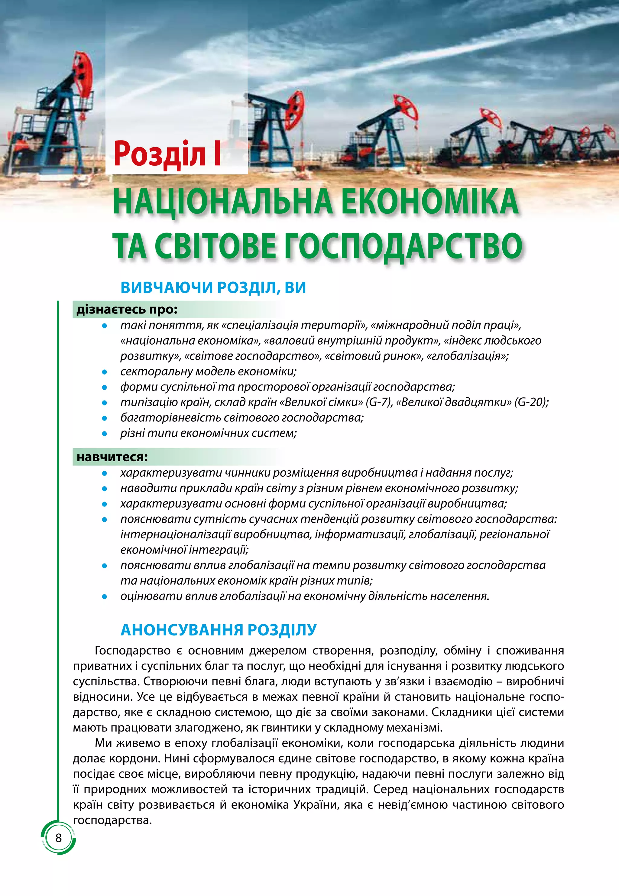 88
Розділ І
НАЦІОНАЛЬНА ЕКОНОМІКА
ТА СВІТОВЕ ГОСПОДАРСТВО
ВИВЧАЮЧИ РОЗДІЛ, ВИ
дізнаєтесь про:
●● такі поняття, як «спеціалізація території», «міжнародний поділ праці»,
«національна економіка», «валовий внутрішній продукт», «індекс людського
розвитку», «світове господарство», «світовий ринок», «глобалізація»;
●● секторальну модель економіки;
●● форми суспільної та просторової організації господарства;
●● типізацію країн, склад країн «Великої сімки» (G-7), «Великої двадцятки» (G-20);
●● багаторівневість світового господарства;
●● різні типи економічних систем;
навчитеся:
●● характеризувати чинники розміщення виробництва і надання послуг;
●● наводити приклади країн світу з різним рівнем економічного розвитку;
●● характеризувати основні форми суспільної організації виробництва;
●● пояснювати сутність сучасних тенденцій розвитку світового господарства:
інтернаціоналізації виробництва, інформатизації, глобалізації, регіональної
економічної інтеграції;
●● пояснювати вплив глобалізації на темпи розвитку світового господарства
та національних економік країн різних типів;
●● оцінювати вплив глобалізації на економічну діяльність населення.
АНОНСУВАННЯ РОЗДІЛУ
Господарство є основним джерелом створення, розподілу, обміну і споживання
приватних і суспільних благ та послуг, що необхідні для існування і розвитку людського
суспільства. Створюючи певні блага, люди вступають у зв’язки і взаємодію – виробничі
відносини. Усе це відбувається в межах певної країни й становить національне госпо-
дарство, яке є складною системою, що діє за своїми законами. Складники цієї системи
мають працювати злагоджено, як гвинтики у складному механізмі.
Ми живемо в епоху глобалізації економіки, коли господар­ська діяльність людини
долає кордони. Нині сформувалося єдине сві­тове господарство, в якому кожна країна
посідає своє місце, виробля­ючи певну продукцію, надаючи певні послуги залежно від
її природ­них можливостей та історичних традицій. Серед національних госпо­дарств
країн світу розвивається й економіка Украї­ни, яка є невід’ємною частиною світового
господарства.
 
