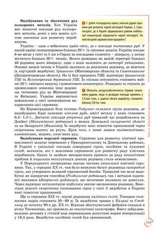 117
Тема3.Видобувнапромисловість
Видобування та збагачення руд
кольорових металів. Хоч Україна
має незначні поклади руд кольоро­
вих металів, деякі з них мають сут­
тєве значення для розвитку вироб­
ництва.
Україна – одна з небагатьох країн світу, де є поклади титанових руд. У
нашій країні сконцентровано близько 20 % їх світових запасів. Україна посідає
8-ме місце у світі та 1-ше в Європі за покладами ільменіту – мінералу, у якому
міститься близько 30 % титану. Всього розвідано на нашій території близько
40 родовищ цього мінералу, одне з яких належить до категорії унікальних.
Основні запаси титану в Україні належать до розсипних родовищ, де ведеться
їх кар’єрний видобуток: Іршанське (Житомирська область) та Самотканське
(Дніпропетровська область). На їх базі працюють ГЗК: відповідно Іршанський
ГЗК та Вільногірський державний ГЗК. Їх спільна потужність становить май­
же 20 % світового випуску ільменітового концентрату. Розвідано та готують до
промислового освоєння інші родови­
ща титанових руд на Житомирщині
та Київщині. Україна вирізняється
найнижчою у світі інтенсивністю ви­
користання цієї сировини.
На Кіровоградщині біля селища Побузьке склалася група родовищ, де
видобувають бідні окиснені нікелеві руди, вміст металу у яких становить
0,4 – 1,5 %. Достатні поклади ртутних руд тривалий час розроб­лялися на
Донбасі (Микитівське родовище) в межах Донецької складчастої області
та на Закарпатті (Вишково). Їх видобуток нині повністю припинений через
скорочення попиту на ртуть. Крім того, є певні запаси поліметалічних,
алюмінієвих, мідних, олов’яних руд.
Видобування нерудної сировини. Сировина для розвитку хімічної про­
мисловості залягає переважно у Прикарпатському та Донецькому районах.
В Україні є унікальні поклади самородної сірки, калійних та кухонної
солей, вапняків, які є важливою сировиною для розвитку ряду хімічних
виробництв. Однак їх недбале використання привело до ряду екологічних
проблем й подальша експлуатація деяких родовищ стала неможливою.
У Передкарпатті зосереджена значна частина унікальної хімічної сиро­
вини. Так, у середині ХХ ст. там було виявлено багаті родовища самородної
сірки, які утворюють великий сірконосний басейн. Тривалий час вели видо­
буток як відкритим способом (Роздольське родовище), так і методом підзем­
ної виплавки (Яворівське родовище), що негативно впливало на довкілля.
Через надмірну експлуатацію відбулося значне виснаження родовищ. Внас­
лідок різкого скорочення споживання сірки у світі її видобуток в Україні
нині повністю припинений.
Ще із середини ХІХ ст. відомі родовища калійних солей. Товщина соле­
носних шарів становить 50 – 60 м. Їх видобуток тривав у Калуші та Стеб-
нику до початку 90-х рр. ХХ ст. Відходи збагачувальної фабрики скидали в
річку Тисменицю, що призвело до екологічної катастрофи. Вміст забрудню­
вальних речовин у стічній воді перевищував допустимі норми мінералізації
у 18,5 раза. Видобуток калійних солей був припинений.
Обчисліть ресурсозабезпеченість України титано-
вими рудами, якщо їх розвідані поклади оцінюють у
5,9 млн тонн, а щорічні обсяги видобутку становлять
близько120тис.тонн.
1. Дайте господарську оцінку запасам рудної сиро-
вини для розвитку чорної металургії України. 2. Спро-
гнозуйте, де в Україні сформувалися райони найбіль-
шої концентрації підприємств чорної металургії. На
якій місцевій сировині вони працюють?
 