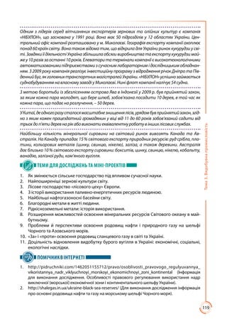 119
Тема3.Видобувнапромисловість
Одним з лідерів серед вітчизняних експортерів зернових та олійних культур є компанія
«НІБУЛОН», що заснована у 1991 році. Вона має 50 підрозділів у 12 областях України. Цен-
тральний офіс компанії розташовано у м. Миколаєві. Географія експорту компанії охоплює
понад 60 країн світу. Вона також відома тим, що відкрила для України ринок кукурудзи у сві-
ті.ЗавдякиїїдіяльностіУкраїназбільшилаобсягивиробництватаекспортукукурудзимай-
же у 10 разів за останні 10 років. Елеватори та термінали компанії є високотехнологічними
автоматизованими підприємствами з сучасним лабораторним і дослідницьким обладнан-
ням. З 2009 року компанія реалізує інвестиційну програму з відродження річок Дніпро та Пів-
деннийБуг,якголовнихтранспортнихмагістралейУкраїни.«НІБУЛОН»успішнозаймається
суднобудуванням на власному заводі у Миколаєві. Нині флот компанії налічує 54 судна.
З метою боротьби із збезлісенням острова Ява в Індонезії у 2009 р. був прийнятий закон,
за яким кожна пара молодят, що бере шлюб, зобов’язана посадити 10 дерев, в той час як
кожна пара, що подає на розлучення, – 50 дерев.
УКитаї,деодногоразусталосямасштабнезнищеннялісів,урядомбувприйнятийзакон,згід-
но з яким кожен працездатний громадянин у віці від 11 до 60 років зобов’язаний садити від
трьохдоп’яти дерев нарікабовиконатиеквівалентнуроботувіншихлісовихслужбах.
Найбільшу кількість мінеральної сировини на світовий ринок вивозять Канада та Ав-
стралія. На Канаду припадає 15 % світового експорту природних ресурсів: руд срібла, пла-
тини, кольорових металів (цинку, свинцю, нікелю), заліза, а також деревини. Австралія
дає близько 10 % світового експорту сировини: бокситів, цинку, свинцю, нікелю, кобальту,
ванадію, залізної руди, кам’яного вугілля.
ТЕМИ ДЛЯ ДОСЛІДЖЕНЬ ТА МІНІ-ПРОЕКТІВ
1.	 Як змінюється сільське господарство під впливом сучасної науки.
2.	 Найпоширеніші зернові культури світу.
3.	 Лісове господарство «лісового цеху» Європи.
4.	 З історії використання паливно-енергетичних ресурсів людиною.
5.	 Найбільші нафтогазоносні басейни світу.
6.	 Благородні метали в житті людини.
7.	 Рідкісноземельні метали: історія використання.
8.	 Розширення можливостей освоєння мінеральних ресурсів Світового океану в май-
бутньому.
9.	 Проблеми й перспективи освоєння родовищ нафти і природного газу на шельфі
Чорного та Азовського морів.
10.	 «За» і «проти» освоєння родовищ сланцевого газу в світі та Україні.
11.	 Доцільність відновлення видобутку бурого вугілля в Україні: економічні, соціальні,
екологічні наслідки.
ПОМІЧНИКВІНТЕРНЕТІ
1.	http://pidruchniki.com/1462051155712/pravo/osoblivosti_pravovogo_regulyuvannya_
vikoristannya_nadr_viklyuchnoyi_morskoyi_ekonomichnoyi_zoni_kontinental (Інформація
для виконання дослідження. Особливості правового регулювання використання надр
виключної (морської) економічної зони і континентального шельфу України).
2. 	 http://shalegas.in.ua/ukraine-black-sea-reserves/ (Для виконання дослідження інформація
про основні родовища нафти та газу на морському шельфі Чорного моря).
 