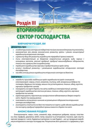 120
ВТОРИННИЙ
СЕКТОР ГОСПОДАРСТВА
Розділ ІІІ
ВИВЧАЮЧИ РОЗДІЛ, ВИ
дізнаєтесь про:
●● складвторинногосекторагосподарстватайогозначеннядлярозвиткуекономіки;
●● взаємозв’язок між рівнем економічного розвитку країни і рівнем концентрації
виробництв вторинного сектора;
●● сировинну базу для розвитку виробництв переробної промисловості;
●● типи електростанцій за джерелом енергетичних ресурсів, види чорних і
кольорових металів, хімічної продукції, продукції машинобудівних підприємств,
тканин та сировини для їх виробництва;
●● традиційні виробництва харчових продуктів різних країн світу;
●● сучасні тенденції розвитку і розміщення виробництва вторинного сектора
господарства;
●● наслідки впливу різних виробництв вторинного сектора на довкілля;
навчитеся:
●● наводити приклади найбільших країн-виробників та країн-споживачів
електроенергії, чавуну, сталі, алюмінію, титану, міді, мінеральних добрив та
полімерів, деревини та паперу, машин та устаткування, тканин, одягу, взуття,
харчових продуктів і напоїв;
●● показувати на карті України та світу найбільші електростанції, центри
металургії, виробництва хімічних речовин, тканин, одягу, взуття, харчових
продуктів та напоїв;
●● характеризувати перспективи використання відновлюваних джерел енергії в
світі, Україні та своєму регіоні;
●● пояснювати вплив різних чинників на розміщення підприємств вторинного
сектора господарства;
●● аналізувати статистичні дані та тематичні карти щодо обсягів виробництва
та експорту продукції переробної промисловості в Україні та світі
АНОНСУВАННЯ РОЗДІЛУ
Електроенергія, чавун, сталь, алюміній, мідь, мінеральні добрива, каучук, пластма-
си, ліки, парфуми, деревина, меблі, папір, машини та устаткування, тканини, одяг, взуття,
харчові продукти і напої, будівельні матеріали та самі будівлі – усе це продукція вироб-
ництв вторинного сектора господарства. Результатом його діяльності є одержана у про-
 