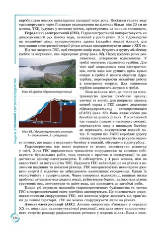 124
РозділІІІ.ВТОРИННИЙСЕКТОРГОСПОДАРСТВА
виробництва опалює приміщення холодної пори року. Оскільки гарячу воду
транспортувати через її швидке охолодження на відстань більш ніж 20 км не
можна, ТЕЦ будують у великих містах, орієнтуючись на чинник споживача.
Гідравлічні електростанції (ГЕС). Гідроелектростанції використовують як
джерело енергії рух потоку води, зазвичай у руслі річки. Хоч гідроенергію
як механічну люди використовують здавна (згадайте водяні млини), для
одержання електричної енергії річки почали використовувати лише у ХІХ ст.
Під час зведення ГЕС, щоб створити напір води, будують з ґрунту або бетону
греблю із засувками, яка перекриває річку (мал. 82). Перед греб­лею річка роз­
ливається, утворюючи водосховище. У
греблі монтують гідравлічні турбіни. Для
того щоб запрацювала така електростан­
ція, потік води має рушити крізь вузькі
отвори в греблі й почати обертати гідро­
турбіну, перетворюючи механічну роботу
в електричну енергію. Для зупинення
турбіни закривають засувки в греблі.
Біля великих міст, де попит на елек­
троенергію зростає (особливо зранку,
увечері та вночі), для покриття пікових
потреб поряд з ГЕС зводять додатково
гідроакумулятивну електростанцію
(ГАЕС) (мал. 83). Вона являє собою два
басейни на різних рівнях. У міжпіковий
час станція працює в насосному режимі,
перекачуючи воду з нижнього басейну
до верхнього, акумулюючи водний по­
тік. У години пік ГАЕС виробляє дорогу
пікову електроенергію за рахунок водно­
го потоку, що падає з верхнього басейну в нижній, обертаючи гідротурбіну.
Гідроенергетика має певні переваги та великі перспективи розвитку
у світі. Хоча ГЕС вирізняється тривалістю спорудження та високою собі­
вартістю будівельних робіт, така станція є простою в експлуатації та дає
достатньо дешеву електроенергію. Її собівартість у 4 рази менша, ніж на
аналогічній за потужністю ТЕС. Будувати ГЕС найвигідніше на річках з ве­
ликими падінням та похилом річища. ГЕС використовують невичерпне дже­
рело енергії й водночас не забруднюють навколишнє середовище. Однак їх
екологічність є суперечливою. Через створення водосховищ виникає низка
проблем: затоплюються родючі землі, руйнуються береги, змінюється рівень
ґрунтових вод, застоюється та цвіте вода, що приводить до загибелі риби.
Попри усі переваги масштаби гідроенергетичного будівництва та частка
ГЕС в енергопостачанні світу постійно зменшуються. Це пояснюється швид­
шими тем­пами спорудження ТЕС, які меншою мірою залежать від прив’яз­
ки до певної території. ГЕС же можна споруджувати лише на річках.
Атомні електростанції (АЕС). Атомна енергетика з’явилася у середині
ХХ ст. внаслідок науково-технічної революції, яка дала змогу використову­
вати енергію розпаду радіоактивних речовин у мирних цілях. Вона є неза­
Мал. 82. Гребля гідроелекторстанції
1
2
Мал. 83. Гідроакумулятивна станція:
1 – споживання, 2 – резервуар
 