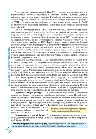 126
РозділІІІ.ВТОРИННИЙСЕКТОРГОСПОДАРСТВА
Геотермальні електростанції (ГеоЕС) – теплові електростанції, які
пере­творюють енергію внутрішньої теплоти Землі (гарячих джерел,
гейзерів, пари) в електричну енергію. Розроблено два шляхи використання
енергії надр: використання гарячої води для опалення приміщень (подібно
до ТЕЦ) та відведення водяної пари для одержання електроенергії. ГеоЕС
не можуть бути розміщені повсюдно. Вони прив’язані лише до сейсмічних
поясів Землі.
Сонячні електростанції (СЕС), або геліостанції, перетворюють енер­
гію сонячної радіації в електричну. Сонячна енергія величезна: лише за
півроку Сонце дає Землі енергію, еквівалентну всім запасам мінеральної
сировини в надрах планети. Нині існують два види СЕС: термодинамічні
та фотоелектричні. Перші перетворюють енергію Сонця в теплову, а по­
тім в електричну подібно до ТЕС. Другі – через систему сонячних батарей
енергію Сонця зразу перетворюють в електричну. Планується створення на
орбіті нашої планети сонячних космічних електростанцій (СКЕС), які пе­
редаватимуть на Землю сонячну енергію. Однак потік сонячної енергії не є
постійним, тому слід її акумулювати вдень для подальшого використання.
Також перспективними для спорудження СКЕС є лише країни аридного
(сухого й жаркого) клімату.
Припливні електростанції (ПЕС) перетворюють енергію морських при­
пливів у електричну. Цю енергію люди використовували здавна, але з по­
явою парового двигуна про неї надовго забули. Енергія припливів у кілька
разів більша, ніж в усіх річках планети разом. Щоправда людина вико­
ристовує її мало. У припливно-відпливній зоні, як на річці, споруджується
дамба з турбінами, які, обертаючись, виробляють енергію. Обмежує вико­
ристання ПЕС висота припливної хвилі. Вона має бути не меншою від 10 м.
Нині люди приборкують енергію хвиль, споруджуючи перші хвильові
електростанції. Океанічні течії несуть у сотні разів більше води, ніж усі
річки планети. Щоб їх використати для одержання енергії, потрібно збуду­
вати електростанції посеред океану. Відроджується біоенергетика. Старий
спосіб її використання – спалювання біомаси, новіший – переробка органіч­
них решток на спирт або біогаз, що їх використовують як паливо.
Виробнича інфраструктура. Для забезпечення нормальної роботи енер­
гетики необхідна розгалужена виробнича інфраструктура. До неї нале­
жать транспортні магістралі, електромережі та система водопостачання.
Специфічним видом транспорту для обслуговування даного виробництва
є трубопроводи. Транспортування електроенергії здійснюється за допомо­
гою ліній електропередачі (ЛЕП). Електромережі розподіляють електро­
енергію між споживачами. Водо­
постачання забезпечує виробничий
цикл на ТЕС та АЕС.
Паливно-енергетичний баланс. Для розрахунків співвідношення витрат
та надходження палива і енергії в країні застосовують паливно-енергетич­
ний баланс (ПЕБ).
Паливно-енергетичний баланс (ПЕБ) – це співвідношення між надходженням та
витратами палива різних видів та електроенергії у країні протягом року.
Поясніть, яке значення має виробнича інфраструк-
тура для функціонування електроенергетики.
 