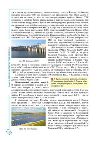 132
РозділІІІ.ВТОРИННИЙСЕКТОРГОСПОДАРСТВА
ди, а також вуглекислого газу, леткого попелу, сполук Флуору. Найменше
шкодять довкіллю ТЕС, що працюють на природному газі. Вони дають у
5 разів менше викидів, ніж ті, що використовують вугілля. Великі ТЕС
скидають у водойми багато відпрацьованої гарячої води, спричиняючи так
зване теплове забруднення. Це змінює температурний режим річок та озер,
що призводить до цвітіння води, негативно впливає на умови нересту риби.
Гідравлічні електростанції (ГЕС) відіграють в економіці України допо­
міжну роль. Вони дають лише 4,2 % електроенергії України. Великі гідро­
електростанції (ГЕС) зведено на Дніпрі: Київська, Канівська, Кременчуць-
ка, Дніпровська, Дніпродзержинська, Каховська (див. табл. 12). На Дністрі
працюють дві ГЕС: Дністровська-1 та Дністровська-2. Каскад дніпровських
ГЕС та Дністровський гідровузол є
власністю державного публічного акці­
онерного товариства «Укргідроенергія».
Для покриття пікових навантажень
працюють ГАЕС: Київська ГАЕС, Дні-
стровська ГАЕС. У 2006 р. на річці
Великий Ташлик, лівій притоці Пів­
денного Бугу, була введена в експлу­
атацію найпотужніша в Європі Таш-
лицька ГАЕС, потужністю 0,9 млн кВт
(мал. 86). Вона є частиною великого гідровузла у складі Південноукраїн-
ської АЕС та Олександрівської малої ГЕС. Також ще у 1984 р. було спро­
ектовано Канівську ГАЕС на Дніпрі. Спорудження було розпочате, але у
1992 р. роботи призупинено. Нині йдеться про відновлення цього проекту.
На малих річках діють близько 50 невеликих ГЕС. У Карпатах у місці
злиття двох гірських річок спору­
джена Теребле-Ріцька ГЕС.
Відновлювані джерела енергії.
В останні десятиліття в нашій дер­
жаві зріс інтерес до нових типів
електростанцій, які використовують невичерпні природні ресурси і не зав­
дають шкоди навколишньому середовищу. Однак нині на них припадає
майже 1 % виробленої в країні електроенергії, у тому числі 0,6 % – на со­
нячні електростанції та 0,4 % – на вітрові.
У південних частинах України почато використання енергії Сонця.
Вже працюють 11 сонячних електростанцій (СЕС), які займають значні
площі малопридатних для сільськогосподарського використання земель.
Більшість з них розміщені в Одесь­
кій області та Автономній Республіці
Крим. СЕС в Одеській та Херсонській
областях експлуатуються українським
приватним під­приємством «Соларенер­
го». Вони були спроектовані та зведе­
ні за участі австрій­ської компанії Activ
Solar. Станція «Перово» у Криму є най­
більшою СЕС у світі (мал. 87).
Мал. 86. Ташлицька ГАЕС
1. Оцініть економічну доцільність спорудження
ГЕС на рівнинних річках України. 2. Поясніть, які не-
гативні наслідки для природи нашої держави мало
спорудження ГЕС.
Мал. 87. СЕС «Перово»
 
