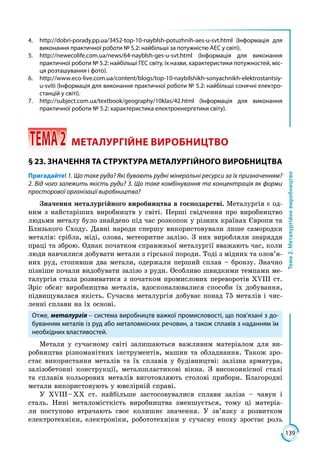 139
Тема2.Металургійневиробництво
4.	 http://dobri-porady.pp.ua/3452-top-10-nayblsh-potuzhnih-aes-u-svt.html (Інформація для
виконання практичної роботи № 5.2: найбільші за потужністю АЕС у світі).
5.	http://newecolife.com.ua/news/64-nayblsh-ges-u-svt.html (Інформація для виконання
практичної роботи № 5.2: найбільші ГЕС світу, їх назви, характеристики потужностей, міс-
ця розташування і фото).
6.	http://www.eco-live.com.ua/content/blogs/top-10-naybilshikh-sonyachnikh-elektrostantsiy-
u-sviti (Інформація для виконання практичної роботи № 5.2: найбільші сонячні електро-
станцій у світі).
7.	 http://subject.com.ua/textbook/geography/10klas/42.html (Інформація для виконання
практичної роботи № 5.2: характеристика електроенергетики світу).
 ТЕМА2	 МЕТАЛУРГІЙНЕ ВИРОБНИЦТВО
§ 23. ЗНАЧЕННЯ ТА СТРУКТУРА МЕТАЛУРГІЙНОГО ВИРОБНИЦТВА
Пригадайте! 1. Що таке руда? Які бувають рудні мінеральні ресурси за їх призначенням?
2. Від чого залежить якість руди? 3. Що таке комбінування та концентрація як форми
просторової організації виробництва?
Значення металургійного виробництва в господарстві. Металургія є од­
ним з найстаріших виробництв у світі. Перші свідчення про виробництво
людьми металу було знайдено під час розкопок у різних країнах Європи та
Близького Сходу. Давні народи спершу використовували лише самородки
металів: сріб­ла, міді, олова, метеоритне залізо. З них виробляли знаряддя
праці та зброю. Однак початком справжньої металургії вважають час, коли
люди навчилися добувати метали з гірської породи. Тоді з мідних та олов’я­
них руд, стопивши два метали, одержали перший сплав – бронзу. Значно
пізніше почали видобувати залізо з руди. Особливо швидкими темпами ме­
талургія стала розвиватися з початком промислових переворотів ХVІІІ ст.
Зріс обсяг виробництва металів, вдосконалювалися способи їх добування,
підвищувалася якість. Сучасна металургія добуває понад 75 металів і чис­
ленні сплави на їх основі.
Отже, металургія – система виробництв важкої промисловості, що пов’язані з до-
буванням металів із руд або металовмісних речовин, а також сплавів з наданням їм
необхідних властивостей.
Метали у сучасному світі залишаються важливим матеріалом для ви­
робництва різноманітних інструментів, машин та обладнання. Також зро­
стає використання металів та їх сплавів у будівництві: залізна арматура,
залізобетонні конструкції, металопластикові вікна. З високоякісної сталі
та сплавів кольорових металів виготовляють столові прибори. Благородні
метали використовують у ювелірній справі.
У ХVІІІ – ХХ ст. найбільше застосовувалися сплави заліза – чавун і
сталь. Нині металомісткість виробництва зменшується, тому ці матеріа­
ли поступово втрачають своє колишнє значення. У зв’язку з розвитком
електротехніки, електроніки, робототехніки у сучасну епоху зростає роль
 