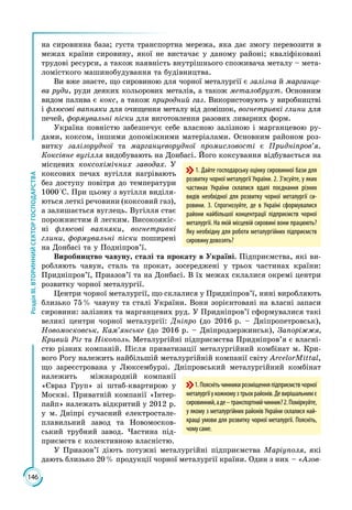 146
РозділІІІ.ВТОРИННИЙСЕКТОРГОСПОДАРСТВА
на сировинна база; густа транспортна мережа, яка дає змогу перевозити в
межах країни сировину, якої не вистачає у даному районі; кваліфіковані
трудові ресурси, а також наявність внутрішнього споживача металу – мета­
ломісткого машинобудування та будівництва.
Ви вже знаєте, що сировиною для чорної металургії є залізна й марганце-
ва руди, руди деяких кольорових металів, а також металобрухт. Основним
видом палива є кокс, а також природний газ. Використовують у виробництві
і флюсові вапняки для очищення металу від домішок, вогнетривкі глини для
печей, формувальні піски для виготовлення разових ливарних форм.
Україна повністю забезпечує себе власною залізною і марганцевою ру­
дами, коксом, іншими допоміжними матеріалами. Основним районом роз­
витку залізорудної та марганцеворудної промисловості є Придніпров’я.
Коксівне вугілля видобувають на Донбасі. Його коксування відбувається на
місцевих коксохімічних заводах. У
коксових печах вугілля нагрівають
без доступу повітря до температури
1000 °С. При цьому з вугілля виділя­
ються леткі речовини (коксовий газ),
а залишається вуглець. Вугілля стає
порожнистим й легким. Високоякіс­
ні флюсові вапняки, вогнетривкі
глини, формувальні піски поширені
на Донбасі та у Подніпров’ї.
Виробництво чавуну, сталі та прокату в Україні. Підприємства, які ви­
робляють чавун, сталь та прокат, зосереджені у трьох частинах країни:
Придніпров’ї, Приазов’ї та на Донбасі. В їх межах склалися окремі центри
розвитку чорної металургії.
Центри чорної металургії, що склалися у Придніпров’ї, нині виробляють
близько 75 % чавуну та сталі України. Вони зорієнтовані на власні запаси
сировини: залізних та марганцевих руд. У Придніпров’ї сформувалися такі
великі центри чорної металургії: Дніпро (до 2016 р. – Дніпропетровськ),
Новомосковськ, Кам’янське (до 2016 р. – Дніпродзержинськ), Запоріжжя,
Кривий Ріг та Нікополь. Металургійні підприємства Придніпров’я є власні­
стю різних компаній. Після приватизації металургійний комбінат м. Кри­
вого Рогу належить найбільшій металургійній компанії світу ArcelorMittal,
що зареєстрована у Люксембурзі. Дніпровський металургійний комбінат
належить міжнародній компанії
«Євраз Груп» зі штаб-квартирою у
Москві. Приватній компанії «Інтер­
пайп» належать відкритий у 2012 р.
у м. Дніпрі сучасний електростале­
плавильний завод та Новомосков­
ський трубний завод. Частина під­
приємств є колективною власністю.
У Приазов’ї діють потужні металургійні підприємства Маріуполя, які
дають близько 20 % продукції чорної металургії країни. Один з них – «Азов-
1. Дайте господарську оцінку сировинної бази для
розвитку чорної металургії України. 2. З’ясуйте, у яких
частинах України склалися вдалі поєднання різних
видів необхідної для розвитку чорної металургії си-
ровини. 3. Спрогнозуйте, де в Україні сформувалися
райони найбільшої концентрації підприємств чорної
металургії. На якій місцевій сировині вони працюють?
Яку необхідну для роботи металургійних підприємств
сировину довозять?
1.Пояснітьчинникирозміщенняпідприємствчорної
металургіїукожномузтрьохрайонів.Девирішальнимє
сировинний,аде–транспортнийчинник?2. Поміркуйте,
у якому з металургійних районів України склалися най-
кращі умови для розвитку чорної металургії. Поясніть,
чомусаме.
 