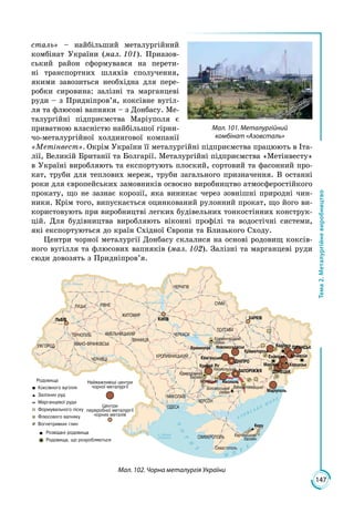 147
Тема2.Металургійневиробництво
сталь» – найбільший металургійний
комбінат України (мал. 101). Приазов­
ський район сформувався на перети­
ні транспортних шляхів сполучення,
якими завозиться необхідна для пере­
робки сировина: залізні та марганцеві
руди – з Придніпров’я, коксівне вугіл­
ля та флюсові вапняки – з Донбасу. Ме­
талургійні підприємства Маріуполя є
приватною власністю найбільшої гірни­
чо-металургійної холдингової компанії
«Метінвест». Окрім України її металургійні підприємства працюють в Іта­
лії, Великій Британії та Болгарії. Металургійні підприємства «Метінвесту»
в Україні виробляють та експортують плоский, сортовий та фасонний про­
кат, труби для теплових мереж, труби загального призначення. В останні
роки для європейських замовників освоєно виробництво атмосферостійкого
прокату, що не зазнає корозії, яка виникає через зовнішні природні чин­
ники. Крім того, випускається оцинкований рулонний прокат, що його ви­
користовують при виробництві легких будівельних тонкостінних конструк­
цій. Для будівництва виробляють віконні профілі та водостічні системи,
які експортуються до країн Східної Європи та Близького Сходу.
Центри чорної металургії Донбасу склалися на основі родовищ коксів­
ного вугілля та флюсових вапняків (мал. 102). Залізні та марганцеві руди
сюди довозять з Придніпров’я.
Мал. 102. Чорна металургія України
Мал. 101. Металургійний
комбінат «Азовсталь»
 