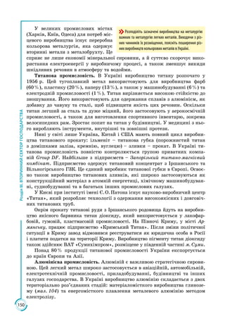 150
РозділІІІ.ВТОРИННИЙСЕКТОРГОСПОДАРСТВА
У великих промислових містах
(Харків, Київ, Одеса) для потреб міс­
цевого виробництва існує переробна
кольорова металургія, яка одержує
вторинні метали з металобрухту. Це
сприяє не лише економії мінеральної сировини, а й суттєво скорочує вико­
ристання електроенергії у виробничому процесі, а також зменшує викиди
шкідливих речовин в атмосферу та водойми.
Титанова промисловість. В Україні виробництво титану розпочато у
1956 р. Цей тугоплавкий метал використовують для виробництва фарб
(60 %), пластику (20 %), паперу (13 %), а також у машинобудуванні (6 %) та
електродній промисловості (1 %). Титан вирізняється високою стійкістю до
зношування. Його використовують для одержання сплавів з алюмінієм, як
добавку до чавуну та сталі, щоб підвищити якість цих речовин. Оскільки
титан легший за сталь та дуже міцний, його застосовують у аерокосмічній
промисловості, а також для виготовлення спортивного інвентарю, зокрема
велосипедних рам. Зростає попит на титан у будівництві. У медицині з ньо­
го виробляють інструменти, внутрішні та зовнішні протези.
Нині у світі лише Україна, Китай і США мають повний цикл виробни­
цтва титанового прокату: ільменіт – титанова губка (порожнистий титан
з домішками заліза, кремнію, вуглецю) – зливки – прокат. В Україні ти­
танова промисловість повністю контролюється групою приватних компа­
ній Group DF. Найбільше з підприємств – Запорізький титано-магнієвий
комбінат. Підприємство одержує титановий концентрат з Іршанського та
Вільногірського ГЗК. Це єдиний виробник титанової губки в Європі. Освоє­
но також виробництво титанових зливків, які широко застосовуються як
конструкційний матеріал в атомній енергетиці, хімічному машинобудуван­
ні, суднобудуванні та в багатьох інших промислових галузях.
У Києві при інституті імені Є. О. Патона існує науково-виробничий центр
«Титан», який розробляє технології з одержання високоякісних і довговіч­
них титанових труб.
Окрім прокату титанові руди з Іршанського родовища йдуть на виробни­
цтво якісного барвника титан діоксиду, який використовується у лакофар­
бовій, гумовій, пластмасовій промисловості. На Півночі Криму, у місті Ар-
мянську, працює підприємство «Кримський Титан». Після зміни політичної
ситуації в Криму завод відмовився реєструватися як юридична особа в Росії
і платити податки на території Криму. Виробництво пігменту титан діоксиду
також здійснює ВАТ «Сумихімпром», розміщене у південній частині м. Суми.
Понад 80 % продукції титанової промисловості України експортується
до країн Європи та Азії.
Алюмінієва промисловість. Алюміній є важливою стратегічною сирови­
ною. Цей легкий метал широко застосовується в авіаційній, автомобільній,
електротехнічній промисловості, приладобудуванні, будівництві та інших
галузях господарства. В Україні виробництво алюмінію складається з двох
територіально роз’єднаних стадій: матеріаломісткого виробництва глинозе­
му (мал. 104) та енергомісткого плавлення металевого алюмінію методом
електролізу.
Розподіліть зазначені виробництва на металургію
важких та металургію легких металів. Виходячи з різ-
них чинників їх розміщення, поясніть поширення різ-
них виробництв кольорових металів в Україні.
 