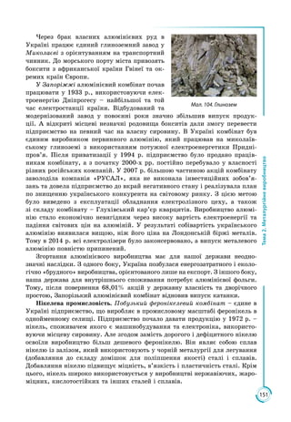 151
Тема2.Металургійневиробництво
Через брак власних алюмінієвих руд в
Україні працює єдиний глиноземний завод у
Миколаєві з орієнтуванням на транспортний
чинник. До морського порту міста привозять
боксити з африканської країни Гвінеї та ок­
ремих країн Європи.
У Запоріжжі алюмінієвий комбінат почав
працювати у 1933 р., використовуючи елек­
троенергію Дніпрогесу – найбільшої та той
час електростанції країни. Відбудований та
модернізований завод у повоєнні роки значно збільшив випуск продук­
ції. А відкриті місцеві незначні родовища бокситів дали змогу перевести
підприємство на певний час на власну сировину. В Україні комбінат був
єдиним виробником первинного алюмінію, який працював на миколаїв­
ському глиноземі з використанням потужної електроенергетики Придні­
пров’я. Після приватизації у 1994 р. підприємство було продано праців­
никам комбінату, а з початку 2000-х рр. постійно перебувало у власності
різних російських компаній. У 2007 р. більшою частиною акцій комбінату
заволоділа компанія «РУСАЛ», яка не виконала інвестиційних зобов’я­
зань та довела підприємство до вкрай негативного стану і реалізувала план
по знищенню українського конкурента на світовому ринку. З цією метою
було виведено з експлуатації обладнання електролізного цеху, а також
зі складу комбінату – Глухівський кар’єр кварцитів. Виробництво алюмі­
нію стало економічно невигідним через високу вартість електроенергії та
падіння світових цін на алюміній. У результаті собівартість українського
алюмінію виявилася вищою, ніж його ціна на Лондонській біржі металів.
Тому в 2014 р. всі електролізери було законсервовано, а випуск металевого
алюмінію повністю припинений.
Згортання алю­міні­євого виробництва має для нашої держави неодн­о­
значні наслідки. З одного боку, Україна позбулася енергозатратного і еколо­
гічно «брудного» виробництва, орієнтованого лише на експорт. З іншого боку,
наша держава для внутрішнього споживання потребує алюмінієвої фольги.
Тому, після повернення 68,01% акцій у державну власність та дворічного
простою, Запорізький алюмінієвий комбінат відновив випуск катанки.
Нікелева промисловість. Побузький феронікелевий комбінат – єдине в
Україні підприємство, що виробляє в промисловому масштабі феронікель в
однойменному селищі. Підприємство почало давати продукцію у 1972 р. –
нікель, споживачем якого є машинобудування та електроніка, використо­
вуючи місцеву сировину. Але згодом замість дорогого і дефіцитного нікелю
освоїли виробництво більш дешевого феронікелю. Він являє собою сплав
нікелю із залізом, який використовують у чорній металургії для легування
(добавляння до складу домішок для поліпшення якості) сталі і сплавів.
Добавляння нікелю підвищує міцність, в’язкість і пластичність сталі. Крім
цього, нікель широко використовується у виробництві нержавіючих, жаро­
міцних, кислотостійких та інших сталей і сплавів.
Мал. 104. Глинозем
 