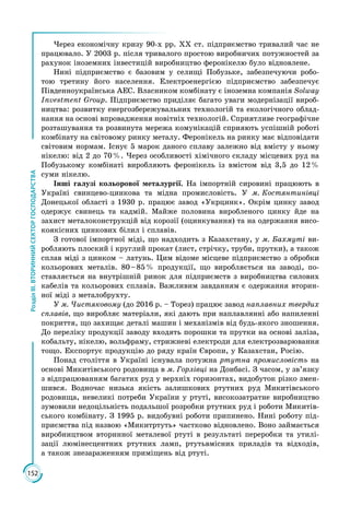 152
РозділІІІ.ВТОРИННИЙСЕКТОРГОСПОДАРСТВА
Через економічну кризу 90-х рр. ХХ ст. підприємство тривалий час не
працювало. У 2003 р. після тривалого простою виробничих потужностей за
рахунок іноземних інвестицій виробництво феронікелю було відновлене.
Нині підприємство є базовим у селищі Побузьке, забезпечуючи робо­
тою третину його населення. Електроенергією підприємство забезпечує
Південно­українська АЕС. Власником комбінату є іноземна компанія Solway
Investment Group. Підприємство приділяє багато уваги модернізації вироб­
ництва: розвитку енергозбережувальних технологій та екологічного облад­
нання на основі впровадження новітніх технологій. Сприятливе географічне
розташування та розвинута мережа комунікацій сприяють успішній роботі
комбінату на світовому ринку металу. Феронікель на ринку має відповідати
світовим нормам. Існує 5 марок даного сплаву залежно від вмісту у ньому
нікелю: від 2 до 70 %. Через особливості хімічного складу місцевих руд на
Побузькому комбінаті виробляють феронікель із вмістом від 3,5 до 12 %
суми нікелю.
Інші галузі кольорової металургії. На імпортній сировині працюють в
Україні свинцево-цинкова та мідна промисловість. У м. Костянтинівці
Донецької області з 1930 р. працює завод «Укрцинк». Окрім цинку завод
одержує свинець та кадмій. Майже половина виробленого цинку йде на
захист металоконструкцій від корозії (оцинкування) та на одержання висо­
коякісних цинкових білил і сплавів.
З готової імпортної міді, що надходить з Казахстану, у м. Бахмуті ви­
робляють плоский і круглий прокат (лист, стрічку, труби, прутки), а також
сплав міді з цинком – латунь. Цим відоме місцеве підприємство з обробки
кольорових металів. 80 – 85 % продукції, що виробляється на заводі, по­
ставляється на внутрішній ринок для підприємств з виробництва силових
кабелів та кольорових сплавів. Важливим завданням є одержання вторин­
ної міді з металобрухту.
У м. Чистяковому (до 2016 р. – Торез) працює завод наплавних твердих
сплавів, що виробляє матеріали, які дають при наплавлянні або напи­ленні
покриття, що захищає деталі машин і механізмів від будь-якого зношення.
До переліку продукції заводу входять порошки та прутки на основі заліза,
кобальту, нікелю, вольфраму, стрижневі електроди для електрозварювання
тощо. Експортує продукцію до ряду країн Європи, у Казахстан, Росію.
Понад століття в Україні існувала потужна ртутна промисловість на
основі Микитівського родовища в м. Горлівці на Донбасі. З часом, у зв’язку
з відпрацюванням багатих руд у верхніх горизонтах, видобуток різко змен­
шився. Водночас низька якість залишкових ртутних руд Микитівського
родовища, невеликі потреби України у ртуті, високозатратне виробництво
зумовили недоцільність подальшої розробки ртутних руд і роботи Микитів­
ського комбінату. З 1995 р. видобувні роботи припинено. Нині роботу під­
приємства під назвою «Микитртуть» частково відновлено. Воно займається
виробництвом вторинної металевої ртуті в результаті переробки та утилі­
зації люмінесцентних ртутних ламп, ртутьвмісних приладів та відходів,
а також знезараженням приміщень від ртуті.
 