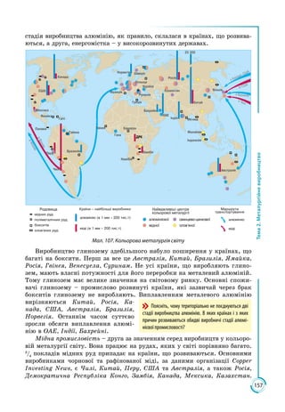 157
Тема2.Металургійневиробництво
стадія виробництва алюмінію, як правило, склалася в країнах, що розвива­
ються, а друга, енергомістка – у високорозвинутих державах.
Росія
Намібія
Замбія
Камер н
Гана
Гвінея
Франція
Р м нія
У раїна
Польща
Швеція
23 300
Греція
Бахрейн
Норве ія
Казахстан
Китай
Японія
Індія
Індонезія
Австралія
Малайзія
Мя’нма
Канада
США
Ме си а
Панама
Ямай а
Гаїті
Бразилія
Чилі
Пер
Гайяна
ОАЕ
зі США
з Канади, США
з Бразилії
вЯпонію
вЯпонію
з Чилі
ДРК
мідних р д
поліметалічних р д
олов’яних р д
бо ситів
алюмінію
міді
Родовища Найважливіші центри
ольорової метал р ії
алюмінієвої -
’
Маршр ти
транспорт вання
міді (в 1 мм – 200 тис.т)
алюмінію (в 1 мм – 200 тис.т)
Країни – найбільші виробни и
Мал. 107. Кольорова металургія світу
Виробництво глинозему здебільшого набуло поширення у країнах, що
багаті на боксити. Перш за все це Австралія, Китай, Бразилія, Ямайка,
Росія, Гвінея, Венесуела, Суринам. Не усі країни, що виробляють глино­
зем, мають власні потужності для його переробки на металевий алюміній.
Тому глинозем має велике значення на світовому ринку. Основні спожи­
вачі глинозему – промислово розвинуті країни, які зазвичай через брак
бокситів глинозему не виробляють. Виплавленням металевого алюмінію
вирізняються Китай, Росія, Ка-
нада, США, Австралія, Бразилія,
Норвегія. Останнім часом суттєво
зросли обсяги виплавлення алюмі­
нію в ОАЕ, Індії, Бахрейні.
Мідна промисловість – друга за значенням серед виробництв у кольоро­
вій металургії світу. Вона працює на рудах, яких у світі порівняно багато.
3
/4
покладів мідних руд припадає на країни, що розвиваються. Основними
виробниками чорнової та рафінованої міді, за даними організації Copper
Investing News, є Чилі, Китай, Перу, США та Австралія, а також Росія,
Демократична Республіка Конго, Замбія, Канада, Мексика, Казахстан.
Поясніть, чому територіально не поєднуються дві
стадії виробництва алюмінію. В яких країнах і з яких
причин розвиваються обидві виробничі стадії алюмі-
нієвої промисловості?
 