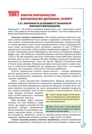159
Тема3.Хімічневиробництво.Виробництводеревини,паперу
 ТЕМА3	 ХІМІЧНЕ ВИРОБНИЦТВО.
ВИРОБНИЦТВО ДЕРЕВИНИ, ПАПЕРУ
§ 27. ЗНАЧЕННЯ ТА ОСОБЛИВОСТІ ТЕХНОЛОГІЙ
ХІМІЧНОГО ВИРОБНИЦТВА
Пригадайте! 1. Які речовини називають неорганічними, а які – органічними (з уроків
хімії)? 2. Яка продукція хімічної промисловості вам відома? 3. Що таке комбінування як
форма просторової організації виробництва?
Значення хімічного виробництва. Під впливом науково-технічного про­
гресу хімічні виробництва стали одними з провідних у світовому господа­р­
ст­ві на рівні з електроенергетикою та машинобудуванням. Спеціально добу­
ті хімічні речовини люди почали використовувати в епоху Середньо­віччя,
коли лікарі застосовували різні настоянки, порошки та мазі. У ХVІІ ст.
промислових масштабів у Європі набуло виробництво парфумів. У ХІХ ст. у
зв’язку з бурхливим ростом виробництва, зріс попит на мінеральні до­брива,
фарби, соду. Але небувалих масштабів розвиток хімічних виробництв набув
у ХХ ст. За цей проміжок часу було синтезовано понад 400 ти­сяч хімічних
речовин, яких не існує у природі. На диво, потреба у продук­ції хімічної про­
мисловості не зменшується, а весь час зростає. Щороку з’являється понад
3 тисячі нових речовин. Одержані речовини настіль­ки різні за своїм скла­
дом та технологією виробництва, що промислова хімія нині – це складана
індустрія, яку називають комплексом хімічних виробництв.
Хімічне виробництво (хімічна промисловість) – система виробництв
важкої промисловості, включаючи синтез речовин з певними властивостя­
ми, що використовують мінеральну, органічну та іншу сировину шляхом її
хімічної переробки.
Хімія є дуже наукомістким виробництвом. Завдяки науковим дослі­
дженням одержують матеріали із заздалегідь заданими властивостями, які
за своїми якостями перевершують натуральні продукти. З одного боку, ши­
рока хімізація господарства дає змогу заощаджувати природні матеріали,
але з іншого, речовини, яких не існує у природі, не розкладаються. Тому не
лише відходи хімічного виробни­
цтва, а й його продукція є значними
забруднювачами довкілля.
Нині речовини, добуті хімічним
шляхом, так тісно увійшли у наше
життя, що уявити сучасний світ без
продукції хімічної промисловості
вже не можливо. Їх застосовують що­
денно і практично скрізь: у сільсько­
му господарстві, енергетиці, легкій та харчовій промисловості, будівництві,
медицині, виробництві космічної техніки, у сфері послуг та побуті.
Сучасні тенденції розвитку хімічного виробництва. Хімічне виробництво
продовжує розвиватися. Синтезуючи все нові й нові речовини, людина залу­
1. Наведіть приклади продукції хімічної промис-
ловості, яка використовується у різних виробництвах.
2. Які штучно синтезовані хімічні речовини використо-
вують у повсякденному житті?
Вивчіть етикетку одного з харчових продуктів. Які
хімічні речовини та для чого додають до його складу? Як
вонивпливаютьнаорганізмлюдини?
 