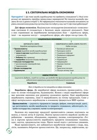 16
РозділІ.НАЦІОНАЛЬНАЕКОНОМІКАТАСВІТОВЕГОСПОДАРСТВО
§ 3. СЕКТОРАЛЬНА МОДЕЛЬ ЕКОНОМІКИ
Пригадайте! 1. Що таке засоби виробництва та предмети споживання? 2. Який істо-
ричний час вважають періодом промислових переворотів? Які технічні винаходи при-
звели до них (з уроків історії)? 3. Які інформаційно-технологічні винаходи впливають на
рівень економічного розвитку суспільства та побут у наш час? 4. Що таке урбанізація?
Дві сфери економіки. Національне господарство (економіка) є комплекс­
ною системою й складається з багатьох видів людської діяльності. Одні
з них спрямовані на виробництво матеріальних благ – виробнича сфера,
інші – на надання послуг – невиробнича сфера, або сфера послуг (мал. 6).
НАЦІОНАЛЬНА ЕКОНОМІКА
ВИРОБНИЧА СФЕРА НЕВИРОБНИЧА СФЕРА (СФЕРА ПОСЛУГ)
Виробляє матеріальні блага Надає послуги
ŠŠ Промисловість:
99 важка (виробляє засоби виробництва);
99 легка й харчова (виробляють товари
споживання);
99 добувна (дає сировину);
99 переробна (випускає кінцеву продукцію)
ŠŠ Сільське господарство:
99 рослинництво (землеробство);
99 тваринництво
ŠŠ Лісове господарство
ŠŠ Будівництво
ŠŠ Банківсько-фінансові
ŠŠ Культурно-освітні
ŠŠ Соціально-побутові
ŠŠ Лікувально-оздоровчі
ŠŠ Транспортні
ŠŠ Управлінські
ŠŠ Інформаційні
ŠŠ Науково-технічні
ŠŠ Ділові
ŠŠ Туристичні послуги
ŠŠ Послуги зв’язку тощо
ІНФРАСТРУКТУРА
Сукупність будівель, служб та систем, що необхідні для функціонування виробництва та
забезпечення нормальних умов життєдіяльності населення
Виробнича Соціальна
Мал. 6. Виробнича та невиробнича сфери економіки
Виробнича сфера. До виробничої сфери належать промисловість, сіль­
ське та лісове господарство, будівництво. Кожен з видів виробничої сфери
має важливе значення для розвитку економіки країни. Одні виробництва
видобувають си­ро­вину, інші її переробляють на готову продукцію. Саме у
сфері матеріаль­но­го виробництва в основному формується ВВП країни.
Промисловість – сукупність підприємств (заводів, фабрик, електростанцій, шахт),
що виготовляють засоби виробництва та предмети споживання, забезпечують по-
треби господарства у сировині, паливі та електроенергії.
Залежно від характеру продукції промисловість умовно поділяють на
важку, а також легку й харчову. Важка промисловість виробляє засоби ви­
робництва – машини, обладнання, сировину, паливо, електроенергію. Лег-
ка й харчова промисловість виробляють предмети споживання: тканини,
одяг, взуття, продовольство тощо. Проте такий поділ є достатньо умовним.
Види промисловості, які займаються видобутком сировини з надр, вод,
лісів, називають добувною промисловістю. Це, наприклад, нафтогазова, ву­
 