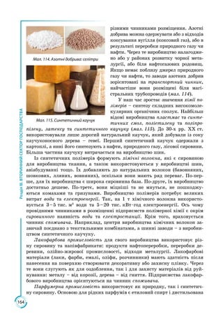 164
РозділІІІ.ВТОРИННИЙСЕКТОРГОСПОДАРСТВА
різними чинниками роз­міщення. Азотні
добрива можна одержувати або з відходів
коксування вугілля (коксовий газ), або в
результаті переробки природного газу чи
наф­ти. Через те виробництво налагодже­
но або у районах розвитку чорної мета­
лургії, або біля нафтогазових родовищ.
Якщо немає поблизу джерел природного
газу чи нафти, то заводи азотних добрив
зорієнтовані на транспортний чинник,
найчастіше вони розміщені біля магі­
стральних трубопроводів (мал. 114).
У наш час зростає значення хімії по-
лімерів – синтезу складних високомоле­
кулярних органічних сполук. Найбільш
відомі виробництва пластмас та синте-
тичних смол, поліетилену та поліпро-
пілену, латексу та синтетичного каучуку (мал. 115). До 30-х рр. ХХ ст.
використовували лише дорогий нату­ра­ль­ний каучук, який добували із соку
кау­чуконосного дерева – гевеї. Перший синтетичний каучук одержали з
картоп­лі, а нині його синтезують з нафти, природного газу, лісової сировини.
Більша частина каучуку витрачається на виробництво шин.
Із синтетичних полімерів формують хімічні волокна, які є сировиною
для виробництва тканин, а також використовуються у виробництві шин,
авіабудуванні тощо. Їх добавляють до натуральних волокон (бавовняних,
шовкових, лляних, вовняних), оскільки вони мають ряд переваг. По-пер­
ше, для їх виробництва є широка сировинна база. По-друге, їх виробництво
достатньо дешеве. По-третє, вони міцніші та не мнуться, не пошкоджу­
ються комахами та гризунами. Виробництво полімерів потребує великих
витрат води та електроенергії. Так, на 1 т хімічного волокна використо­
вується 3 – 5  тис.  м3
води та 5 – 20 тис. кВт · год електроенергії. Ось чому
провідними чинниками в розміщенні підприємств полімерної хімії є окрім
сировинного наявність води та електростанції. Крім того, враховується
чинник споживача. Наприклад, центри виробництва хімічних волокон за­
звичай поєднано з текстильними комбінатами, а шинні заводи – з виробни­
цтвом синтетичного каучуку.
Лакофарбова промисловість для свого виробництва використовує різ­
ну сировину та напівфабрикати: продукти нафтопереробки, переробки де­
ревини, олійно-жирової промисловості, відходи металургії. Лакофарбові
матеріали (лаки, фарби, емалі, оліфи, розчинники) мають здатність після
нанесення на поверхню створювати декоративну або захисну плівку. Через
те вони слугують як для оздоблення, так і для захисту матеріалів від руй­
нування: металу – від корозії, дерева – від гниття. Підприємства лакофар­
бового виробництва орієнтуються на чинник споживача.
Парфумерна промисловість використовує як природну, так і синтетич­
ну сировину. Основою для рідких парфумів є етиловий спирт і дистильована
Мал. 114. Азотні добрива: селітри
Мал. 115. Синтетичний каучук
 