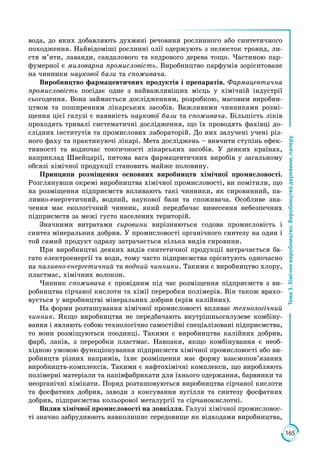 165
Тема3.Хімічневиробництво.Виробництводеревини,паперу
вода, до яких добавляють духмяні речовини рослинного або синтетичного
походження. Найвідоміші рослинні олії одержують з пелюсток троянд, ли­
стя м’яти, лаванди, сандалового та кедрового дерева тощо. Частиною пар­
фумерної є миловарна промисловість. Виробництво парфумів зорієнтоване
на чинники наукової бази та споживача.
Виробництво фармацевтичних продуктів і препаратів. Фармацевтична
промисловість посідає одне з найважливіших місць у хімічній індустрії
сьогодення. Вона займається дослідженням, розробкою, масовим виробни­
цтвом та поширенням лікарських засобів. Важливими чинниками розмі­
щення цієї галузі є наявність наукової бази та споживача. Більшість ліків
проходять тривалі систематичні дослідження, що їх проводять фахівці до­
слідних інститутів та промислових лабораторій. До них залучені учені різ­
ного фаху та практикуючі лікарі. Мета досліджень – вивчити ступінь ефек­
тивності та водночас токсичності лікарських засобів. У деяких країнах,
наприклад Швейцарії, питома вага фармацевтичних виробів у загальному
обсязі хімічної продукції становить майже половину.
Принципи розміщення основних виробництв хімічної промисловості.
Розглянувши окремі виробництва хімічної промисловості, ви помітили, що
на розміщення підприємств впливають такі чинники, як сировинний, па­
ливно-енергетичний, водний, наукової бази та споживача. Особливе зна­
чення має екологічний чинник, який передбачає винесення небезпечних
підприємств за межі густо населених територій.
Значними витратами сировини вирізняються содова промисловість і
синтез мінеральних добрив. У промисловості органічного синтезу на один і
той самий продукт одразу затрачається кілька видів сировини.
При виробництві деяких видів синтетичної продукції витрачається ба­
гато електроенергії та води, тому часто підприємства орієнтують одночасно
на паливно-енергетичний та водний чинники. Такими є виробництво хлору,
пластмас, хімічних волокон.
Чинник споживача є провідним під час розміщення підприємств з ви­
робництва сірчаної кислоти та хімії переробки полімерів. Він також врахо­
вується у виробництві мінеральних добрив (крім калійних).
На форми розташування хімічної промисловості впливає технологічний
чинник. Якщо виробництва не передбачають внутрішньогалузеве комбіну­
вання і являють собою технологічно самостійні спеціалізовані підприємства,
то вони розміщуються поодинці. Такими є виробництва калійних добрив,
фарб, лаків, з переробки пластмас. Навпаки, якщо комбінування є необ­
хідною умовою функціонування підприємств хімічної промисловості або ви­
робництв різних напрямів, їхнє розміщення має форму взаємо­пов’язаних
виробництв-комплексів. Такими є нафтохімічні комплекси, що виробляють
полімерні матеріали та напівфабрикати для їхнього одержання, барвники та
неорганічні хімікати. Поряд розташовуються виробництва сірчаної кислоти
та фосфатних добрив, заводи з коксування вугілля та синтезу фосфатних
добрив, підприємства кольорової металургії та сірчанокислотні.
Вплив хімічної промисловості на довкілля. Галузі хімічної промисловос­
ті значно забруднюють навколишнє середовище як відходами виробництва,
 