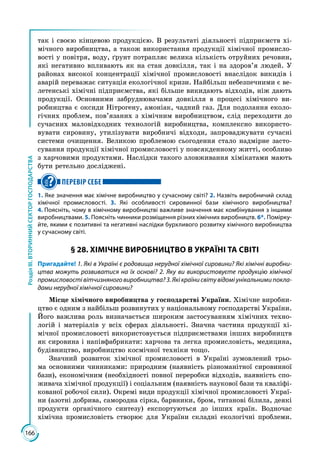 166
РозділІІІ.ВТОРИННИЙСЕКТОРГОСПОДАРСТВА
так і своєю кінцевою продукцією. В результаті діяльності підприємств хі­
мічного виробництва, а також використання продукції хімічної промисло­
вості у повітря, воду, ґрунт потрапляє велика кількість отруйних речовин,
які негативно впливають як на стан довкілля, так і на здоров’я людей. У
районах високої концентрації хімічної промисловості внаслідок викидів і
аварій переважає ситуація екологічної кризи. Найбільш небезпечними є ве­
летенські хімічні підприємства, які більше викидають відходів, ніж дають
продукції. Основними забруднювачами довкілля в процесі хімічного ви­
робництва є оксиди Нітрогену, амоніак, чадний газ. Для подолання еколо­
гічних проблем, пов’язаних з хімічним виробництвом, слід переходити до
сучасних маловідходних технологій виробництва, комплексно використо­
вувати сировину, утилізувати виробничі відходи, запроваджувати сучасні
системи очищення. Великою проблемою сьогодення стало надмірне засто­
сування продукції хімічної промисловості у повсякденному житті, особливо
з харчовими продуктами. Наслідки такого зловживання хімікатами мають
бути ретельно досліджені.
ПЕРЕВІР СЕБЕ
1. Яке значення має хімічне виробництво у сучасному світі? 2. Назвіть виробничий склад
хімічної промисловості. 3. Які особливості сировинної бази хімічного виробництва?
4. Поясніть, чому в хімічному виробництві важливе значення має комбінування з іншими
виробництвами. 5. Поясніть чинники розміщення різних хімічних виробництв. 6*. Помірку-
йте, якими є позитивні та негативні наслідки бурхливого розвитку хімічного виробництва
у сучасному світі.
§ 28. ХІМІЧНЕ ВИРОБНИЦТВО В УКРАЇНІ ТА СВІТІ
Пригадайте! 1. Які в Україні є родовища нерудної хімічної сировини? Які хімічні виробни-
цтва можуть розвиватися на їх основі? 2. Яку ви використовуєте продукцію хімічної
промисловості вітчизняного виробництва? 3. Які країни світу відомі унікальними покла-
дами нерудної хімічної сировини?
Місце хімічного виробництва у господарстві України. Хімічне виробни­
цтво є одним з найбільш розвинутих у національному господарстві України.
Його важлива роль визначається широким застосуванням хімічних техно­
логій і матеріалів у всіх сферах діяльності. Значна частина продукції хі­
мічної промисловості використовується підприємствами інших виробництв
як сировина і напівфабрикати: харчова та легка промисловість, медицина,
будівництво, виробництво космічної техніки тощо.
Значний розвиток хімічної промисловості в Україні зумовлений трьо­
ма основними чинниками: природним (наявність різноманітної сировинної
бази), економічним (необхідності повної переробки відходів, наявність спо­
живача хімічної продукції) і соціальним (наявність наукової бази та кваліфі­
кованої робочої сили). Окремі види продукції хімічної промисловості Украї­
ни (азотні добрива, самородна сірка, барвники, бром, титанові білила, деякі
продукти органічного синтезу) експортуються до інших країн. Водночас
хімічна промисловість створює для України складні екологічні проблеми.
 