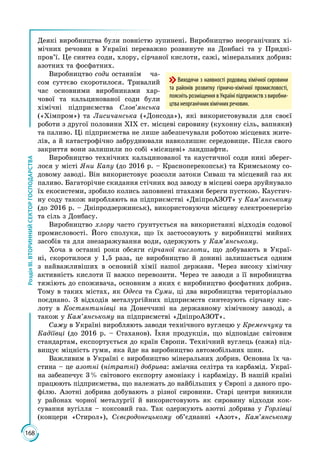 168
РозділІІІ.ВТОРИННИЙСЕКТОРГОСПОДАРСТВА
Деякі виробництва були повністю зупинені. Виробництво неорганічних хі­
мічних речовин в Україні переважно розвинуте на Донбасі та у Придні­
пров’ї. Це синтез соди, хлору, сірчаної кислоти, сажі, мінеральних добрив:
азотних та фосфатних.
Виробництво соди останнім ча­
сом суттєво скоротилося. Тривалий
час ос­новними виробниками хар­
чової та кальцинованої соди були
хімічні підпри­ємства Слов’янська
(«Хімпром») та Лисичанська («Донсода»), які вико­ристовували для своєї
роботи з другої половини ХІХ ст. місцеві сировину (кухонну сіль, вапняки)
та паливо. Ці підприємства не лише забезпечували роботою місцевих жите­
лів, а й катастрофічно забруднювали навколиш­нє середовище. Після свого
закриття вони залишили по собі «місяцеві» ландшафти.
Виробництво технічних кальцинованої та каустичної соди нині зберег­
лося у місті Яни Капу (до 2016 р. – Красноперекопськ) та Кримському со­
довому заводі. Він використовує розсоли затоки Сиваш та місцевий газ як
паливо. Багаторічне скидання стічних вод заводу в місцеві озера зруйнувало
їх екосистеми, зробило колись заповнені птахами береги пусткою. Каустич­
ну соду також виробляють на підприємстві «ДніпроАЗОТ» у Кам’янському
(до 2016 р. – Дніпродзержинськ), використовуючи місцеву електроенергію
та сіль з Донбасу.
Виробництво хлору часто ґрунтується на використанні відходів содової
промисловості. Його сполуки, що їх застосовують у виробництві мийних
засобів та для знезаражування води, одержують у Кам’янському.
Хоча в останні роки обсяги сірчаної кислоти, що добувають в Украї­
ні, скоротилося у 1,5 раза, це виробництво й донині залишається одним
з найважливіших в основній хімії нашої держави. Через високу хімічну
активність кислоти її важко перевозити. Через те заводи з її виробництва
тяжіють до споживача, основним з яких є виробництво фосфатних добрив.
Тому в таких містах, як Одеса та Суми, ці два виробництва територіально
поєднано. З відходів металургійних підприємств синтезують сірчану кис­
лоту в Костянтинівці на Донеччині на державному хімічному заводі, а
також у Кам’янському на підприємстві «ДніпроАЗОТ».
Сажу в Україні виробляють заводи технічного вуглецю у Кременчуку та
Кадіївці (до 2016 р. – Стаханов). Їхня продукція, що відповідає світовим
стандартам, експортується до країн Європи. Технічний вуглець (сажа) під­
вищує міцність гуми, яка йде на виробництво автомобільних шин.
Важливим в Україні є виробництво мінеральних добрив. Основна їх ча­
стина – це азотні (нітратні) добрива: аміачна селітра та карбамід. Украї­
на забезпечує 3 % світового експорту амоніаку і карбаміду. В нашій країні
працюють підприємства, що належать до найбільших у Європі з даного про­
філю. Азотні добрива добувають з різної сировини. Старі центри виникли
у районах чорної металургії й використовують як сировину відходи кок­
сування вугілля – коксовий газ. Так одержують азотні добрива у Горлівці
(концерн «Стирол»), Сєвєродонецькому об’єднанні «Азот», Кам’янському
Виходячи з наявності родовищ хімічної сировини
та районів розвитку гірничо-хімічної промисловості,
поясніть розміщення в Україні підприємств з виробни-
цтва неорганічних хімічних речовин.
 