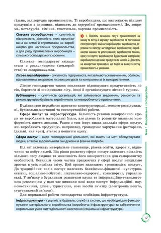 17
Тема1.Національнегосподарство
гільна, залізорудна промисловість. Ті виробництва, що випускають кінцеву
про­дук­цію з сировини, відносять до переробної промисловості. Це, зокре­
ма, мета­лургія, хімічна, текстильна, харчова промисловість.
Сільське господарство – сукупність
підприємств, діяльність яких організо-
вана на землі й спрямована на вироб-
ництво для населення продовольства,
а для ряду промислових виробництв –
сільськогосподарської сировини.
Сільське господарство склада­
ється з рослинництва (землероб­
ства) та тваринництва.
Лісове господарство – сукупність підприємств, які займаються вивченням, обліком,
відновленням, охороною лісових ресурсів та контролем за їх використанням.
Лісове господарство також покликане підвищувати продуктивність лі­
сів, боротися зі шкідниками лісу, іноді й організовувати лісовий туризм.
Будівництво – сукупність організацій, які займаються зведенням, ремонтом та
реконструкцією будівель виробничого та невиробничого призначення.
Будівництво передбачає проектно-конструкторські, геолого-розвідуваль­
ні, будівельно-монтажні та експлуатаційні роботи.
Сфера послуг та інфраструктура. Більшість установ невиробничої сфе­
ри не виробляють матеріальні блага, але рівень їх розвитку визначає ком­
фортність життя людини. Разом з тим існує низка закладів сфери послуг,
які виробляють продукцію, наприклад, громадське харчування (ресторани,
їдальні, кав’ярні), ательє з пошиття одягу.
Сфера послуг – види господарської діяльності, які мають на меті обслуговувати
людей, а також задовольняти їхні духовні й фізичні потреби.
Від неї залежать матеріальне становище, рівень освіти, здоров’я, відпо­
чинок та побут людей. Від рівня розвитку сфери послуг залежить кількість
вільного часу людини та можливість його використання для саморозвитку
особистості. Останнім часом частка працюючих у сфері послуг неухильно
зростає в усіх країнах світу. Цей процес називають «революцією послуг».
До традиційних видів послуг належать банківсько-фінансові, культурно-
освітні, соціально-побутові, лікувально-оздоровчі, транспортні, управлін­
ські. У зв’язку з бурхливим розвитком науки та інформаційно-технологіч­
ною революцією у наш час виникли нові види послуг: інформаційні, нау­
ково-технічні, ділові, туристичні, нові засоби зв’язку (електронна пошта,
супутниковий зв’язок).
Для нормальної роботи господарства необхідна інфраструктура.
Інфраструктура – сукупність будівель, служб та систем, що необхідні для функціо­
ну­вання матеріального виробництва (виробнича інфраструктура) та забезпечення
нормальних умов життєдіяльності населення (соціальна інфраструктура).
1. Поділіть зазначені галузі промисловості на
важку та легку й харчову: виробництво та постачання
електроенергії; хімічне виробництво; виробництво де-
ревини та паперу; металургійне виробництво; вироб-
ництво машин та устаткування; виробництво тканин,
одягу та взуття; виробництво будівельних матеріалів;
виробництвохарчовихпродуктівтанапоїв.2.Доведіть
на конкретних прикладах, що поділ на важку та легку
промисловість є умовним.
 