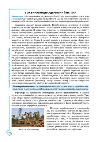 172
РозділІІІ.ВТОРИННИЙСЕКТОРГОСПОДАРСТВА
§ 29. ВИРОБНИЦТВО ДЕРЕВИНИ Й ПАПЕРУ
Пригадайте! 1. Яке значення має ліс у житті людини? 2. Для яких природних поясів Землі
і чому найбільше характерні лісові ландшафти? 3. Чим різняться поняття «ліс» та «лі-
сові ресурси»? 4. Що таке комбінування як форма просторової організації виробництва?
Значення лісової промисловості. Виробництвом деревини й паперу
займа­ється лісова промисловість, яка є одним з найдавніших видів госпо­
дарської діяльності. З розвитком людства то розширювалося, то скорочу­
валося застосування деревини у будівництві, побуті, техніці, мистецтві. З
появою ремесла деревину використовували у виробництві верстатів, мли­
нів, суден, автомобілів та літаків. З часом її витіснили нові матеріали:
металічні та хімічні. Однак й донині вироби з деревини мають чільне зна­
чення через її цінні властивості як конструкційного матеріалу. Тисячі най­
менувань виробів створюють з деревини: меблі, спортивні снаряди, музичні
інструменти, будівельні деталі. Досі не навчилися масово застосовувати у
виробництві недеревну сировину для виготовлення паперу.
Водночас удосконалювалися методи обробки деревини, але усі вони
ґрунтуються на колишніх принципах. Лише ручну працю замінили верста­
ти. Існує механічна та хімічна переробка деревини. Механічна обробка пе­
редбачає зміну форми та об’єму деревини без хімічної зміни речовини. Най­
поширенішим способом механічної обробки є різання, під час якого
відбувається розділення деревини на заготовки та видалення частини мате­
ріалу для надання необхідної форми. Інші способи – стругання, свердління,
обточування та шліфування. Під час механічної обробки деревини залиша­
ється багато відходів: кора, тонкі гілки, тирса, стружка. Рідше використо­
вують пресування та гнуття. Хімічна обробка – це зміна хімічної структури
деревини під дією на неї хімічних речовин. Внаслідок цього одержують
нові хімічні речовини (целюлозу, папір, спирти, оцет), а також вилучають
з деревини різноманітні хімічні речовини (олії, смолу).
Лісова промисловість – система виробництв важкої промисловості, що займається
механічною та хімічною переробкою деревини та утилізацією відходів виробництва.
Структура та особливості розміщення лісової промисловості. У лісовій
промисловості обробка деревини проходить у кілька послідовних етапів. Тому
вона вбирає групу виробництв, які послідовно здійснюють глибшу переробку
тієї самої сировини, але за різними технологіями. Продукція або відходи по­
переднього виробництва є сировиною для наступного. Так в ідеа­лі відбуваєть­
ся комплексна переробка деревини.
Першим виробництвом є лісозаготів-
ля, яка займається валкою та трелюван­
ням (перевезенням) лісу. Природно, що це
виробництво тяжіє до лісонадлишкових
районів (мал. 118). У минулому воно було
сезонним, а нині стало цілорічним з ви­
користанням якісної техніки та кваліфі­
кованої робочої сили. Часто ліс до місця
переробки транспортують річками.Мал. 118. Лісозаготівля
 
