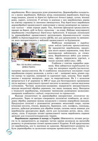 174
РозділІІІ.ВТОРИННИЙСЕКТОРГОСПОДАРСТВА
виробництво. Його продукція дуже різноманітна. Деревообробка складаєть­
ся з низки виробництв. Поблизу місць споживання виробляють дерев’яну
тару (ящики, діжки) та дерев’яні будівельні деталі (двері, лутки, віконні
рами, паркет, плінтуси). У зв’язку із заміною у цих виробництвах дерева
на хімічну сировину їх значення зменшується. Ряд дерев’яних виробництв
деревообробної промисловості зорієнтовані у своєму розміщенні на сировин-
ний чинник – певні породи дерев. Так, диктова (фанерна) промисловість
працює на березі, дубі та буку; сірникова – на осиці. Набуває популярності
виробництво стандартних дерев’яних будиночків. З відходів лісопильної
та деревообробної промисловості виготовляють деревоволокнисті плити
(ДВП) та деревостружкові плити (ДСП), які для здешевлення та зменшен­
ня маси використовують у меблевій промисловості та будівництві.
Найбільш поширеним є виробни-
цтво меблів (меблева промисловість).
Це працемістке виробництво, продук­
цію якого важко перевозити, тому його
максимально наближують до спожи-
вача. Виробляються меблі для помеш­
кань, офісів, підприємств торгівлі, а
також кухонні меблі (мал. 120). 
Глибшою є хімічна переробка дере­
вини. Нею займається виробництво па-
перу та паперових виробів (целюлозно-
паперова промисловість). На її комбінатах поєднуються послідовні стадії
виробництва спершу целюлози, а потім з неї – паперової маси, різних сор­
тів паперу та картону, паперової та картонної тари, шпалер. Таке вироб­
ництво є водночас матеріало-, водо- та енергомістким. На 1 т целюлози
витрачається 5 м3
деревини та 400 м3
води для багаторазового промивання
після варіння у присутності сірчаної кислоти та вапняку з метою виділення
клітковини. Частина целюлозно-паперових підприємств використовують
відходи механічної обробки деревини, так звану паперову масу. Виходячи
з технології виробництва, основними чинниками розміщення целюлозно-
паперових комбінатів є водний, енергетичний та сировинний.
Відходи лісозаготівлі та деревообробки використовує лісохімічне ви-
робництво. Через те вигідно створювати лісохімічні комбінати, де послі­
довну обробку деревини можна поєднувати з повною переробкою відходів.
Продукцією лісохімії є різноманітні речовини: метиловий спирт, оцтова
(етанова) кислота, етилен, формалін, барвники, олії, каніфоль, скипидар,
дьоготь, дубильні речовини для обробки шкіри, соснова смола живиця для
виробництва друкарських фарб, пасти для кулькових ручок, мила, ліно­
леуму, ліків. З відходів лісової промисловості також виробляють кормові
дріжджі для сільськогосподарських тварин.
Виробництво деревини й паперу в Україні. Обмеженість лісових ресур­
сів та їх приуроченість до окремих частин країни вплинули на масштаби
розвитку та розміщення лісової промисловості України. В ній представлено
усі виробництва, але їх значення не однакове. Пріоритетного розвитку на­
були деревообробна та целюлозно-паперова промисловість (мал. 121).
Мал. 120. На одній з меблевих
фабрик України
 