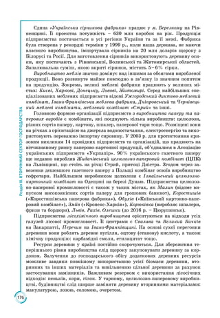 176
РозділІІІ.ВТОРИННИЙСЕКТОРГОСПОДАРСТВА
Єдина «Українська сірникова фабрика» працює у м. Березному на Рів­
ненщині. Її проектна потужність – 630 млн коробок на рік. Продукція
підприємства постачається в усі регіони України та за її межі. Фабрика
була створена у рекордні терміни у 1999 р., коли наша держава, не маючи
власного виробництва, імпортувала сірників на 20 млн доларів щороку з
Білорусі та Росії. Для виготовлення сірників використовують деревину оси­
ки, яку постачають з Рівненської, Волинської та Житомирської областей.
Запалювальна суміш, якою вкриті сірники, містить 5 – 6 % сірки.
Виробництво меблів значно домінує над іншими за обсягами виробленої
продукції. Воно розвинуте майже повсюдно в зв’язку із значним попитом
на продукцію. Зокрема, великі меблеві фабрики працюють у великих мі­
стах: Києві, Харкові, Донецьку, Львові, Житомирі. Серед найбільших спе­
ціалізованих меблевих підприємств відомі Ужгородський диктово-меблевий
комбінат, Івано-Франківська меблева фабрика, Дніпровський та Чернівець-
кий меблеві комбінати, меблевий комбінат «Стрий» та інші.
Головною формою організації підприємств з виробництва паперу та па-
перових виробів є комбінати, які поєднують кілька виробництв: целюлози,
різних сортів паперу, картону, шпалер, паперової тари тощо. Розміщені вони
на річках з орієнтацією на джерела водопостачання, електроенергію та вико­
ристовують переважно імпортну сировину. У 2003 р. для протистояння кри­
зовим викликам 14 провідних підприємств та організацій, що працюють на
вітчизняному ринку паперово-картонної продукції, об’єдналися в Асоціацію
українських підприємств «Укрпапір». 90 % україн­ського газетного паперу
ще недавно виробляв Жидачівський целюлозно-паперовий комбінат (ЦПК)
на Львівщині, що стоїть на річці Стрий, притоці Дністра. Згодом через за­
везення дешевшого газетного паперу з Польщі комбінат освоїв виробництво
гофротари. Найбільшим виробником целюлози є Ізмаїль­ський целюлозно-
картонний комбінат на Одещині на березі Дунаю. Підприємства целюлоз­
но-паперової промисловості є також у таких містах, як Малин (відоме ви­
пуском високоякісних сортів паперу для грошових банкнот), Коростишів
(«Коростишівська паперова фабрика»), Обухів («Київський картонно-папе­
ровий комбінат»), Зміїв («Кронекс-Харків»), Корюківка (виробляє шпалери,
фризи та бордюри), Львів, Рахів, Олешки (до 2016 р. – Цюрупинськ).
Підприємства лісохімічного виробництва орієнтуються на відходи усіх
галузей лісової промисловості. Її центрами є Свалява та Великий Бичків
на Закарпатті, Перечин на Івано-Франківщині. На основі сухої перегонки
деревини вони роблять деревне вугілля, оцтову (етанову) кислоту, а також
хімічну продукцію: карбамідні смоли, етилацитат тощо.
Ресурси деревини у країні постійно скорочуються. Для збереження те­
перішнього рівня виробництва слід щороку закуповувати деревину за кор­
доном. Залучення до господарського обігу додаткових деревних ресурсів
можливе завдяки повнішому використанню усієї біомаси деревини, вто­
ринних та інших матеріалів та вивільненню цільної деревини за рахунок
застосування замінників. Важливим резервом є використання лісосічних
відходів: пеньків, кори, гілок. У тарному, целюлозно-паперовому виробни­
цтві, будівництві слід ширше заміняти деревину вторинними матеріалами:
макулатурою, лозою, соломою, очеретом.
 