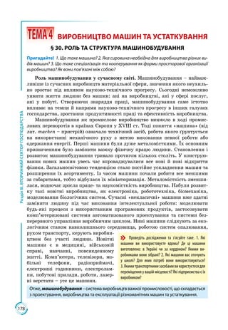 178
РозділІІІ.ВТОРИННИЙСЕКТОРГОСПОДАРСТВА
 ТЕМА4	 ВИРОБНИЦТВО МАШИН ТА УСТАТКУВАННЯ
§ 30. РОЛЬ ТА СТРУКТУРА МАШИНОБУДУВАННЯ
Пригадайте! 1. Що таке машина? 2. Яка сировина необхідна для виробництва різних ви-
дів машин? 3. Що таке спеціалізація та кооперування як форми просторової організації
виробництва? Як вони пов’язані між собою?
Роль машинобудування у сучасному світі. Машинобудування – найваж­
ливіше із сучасних виробництв матеріальної сфери, значення якого неухиль­
но зростає під впливом науково-технічного прогресу. Сьогодні неможливо
уявити життя людини без машин: ані на виробництві, ані у сфері послуг,
ані у побуті. Створюючи знаряддя праці, машинобудування саме істотно
впливає на темпи й напрями науково-технічного прогресу в інших галузях
господарства, зростання продуктивності праці та ефективність виробництва.
Машинобудування як промислове виробництво виникло в ході промис­
лових переворотів в країнах Європи у ХVІІІ ст. Тоді поняття «машина» (від
лат. machen – пристрій) означало технічний засіб, робота якого ´рунтується
на використанні механічного руху з метою виконання певної роботи або
одержання енергії. Перші машини були дуже металомісткими. Їх основним
призначенням було замінити важку фізичну працю людини. Становлення і
розвиток машинобудування тривало протягом кількох століть. У конструю­
вання нових машин увесь час впроваджувалися все нові й нові відкриття
фізики. Загальносвітовою тенденцією стало постійне ускладнення машин та
розширення їх асортименту. Із часом машини почали робити все меншими
за габаритами, тобто відбулася їх мініатюризація. Металомісткість зменши­
лася, водночас зросла праце- та наукомісткість виробництва. Набули розвит­
ку такі новітні виробництва, як електроніка, робототехніка, біомеханіка,
моделювання біологічних систем. Сучасні «некласичні» машини вже здатні
замі­нити людину під час виконання інтелектуальної роботи: моделювати
будь-які процеси з використанням програмових продуктів, застосовувати
комп’ютеризовані системи автоматизованого проектування та системи без­
перервного управління виробничим циклом. Нині машини слідкують за еко­
логічним станом навколишнього середовища, роботою систем опалювання,
рухом транспорту, керують виробни­
цтвом без участі людини. Новітні
машини є в медицині, військовій
справі, навчанні, повсякденному
житті. Комп’ютери, телевізори, мо­
більні телефони, радіоприймачі,
електронні годинники, електролам­
пи, побутові прилади, роботи, лазер­
ні верстати – усе це машини.
Отже,машинобудування–системавиробництвважкоїпромисловості,щоскладається
з проектування, виробництва та експлуатації різноманітних машин та устаткування.
Проведіть дослідження та з’ясуйте таке. 1. Які
машини ви використовуєте вдома? Де ці машини
виготовлено: в Україні чи за кордоном? Якими ви-
робниками вони зібрані? 2. Які машини вас оточують
у школі? Для яких потреб вони використовуються?
3.Якимитранспортнимизасобамивикористуєтесядля
переміщення у вашій місцевості? Які підприємства є їх
виробником?
 