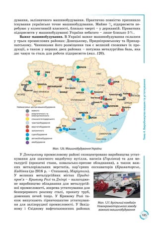 185
Тема4.Виробництвомашинтаустаткування
дування, залізничного машинобудування. Практично повністю припинило
існування українське точне машинобудування. Майже 2
/3
підприємств пе­
ребуває у колективній власності, близько чверті – у державній. Приватних
підприємств у машинобудуванні України небагато – лише близько 5 %.
Важке машинобудування. В Україні важке машинобудування склалося
у трьох промислових районах: Донецькому, Придніпровському та Прикар­
патському. Чинниками його розміщення там є великий споживач їх про­
дукції, а також у перших двох районах – потужна металургійна база, яка
дає чавун та сталь для роботи підприємств (мал. 126).
Мал. 126. Машинобудування України
У Донецькому промисловому районі сконцентровано виробництва устат­
кування для шахтного видобутку вугілля, насосів (Горлівка) та для ме­
талургії (прокатні стани, ковальсько-пресове обладнання), а також важ­
ких металорізальних верстатів, кар’єрних екскаваторів (Краматорськ,
Кадіївка (до 2016 р. – Стаханов), Маріу­поль).
У великих металургійних містах Придні-
пров’я – Кривому Розі та Дніпрі – налагодже­
не виробництво обладнання для металургій­
ної промисловості, зокрема устаткування для
безперервного розливу сталі, прокату труб,
доменних печей тощо. У Кривому Розі та­
кож випускають гірничошахтне устаткуван­
ня для залізорудної проми­словості. У Захід­
ному і Східному нафто­газоносних районах
Мал. 127. Вугільний комбайн
Новокраматорського заводу
важкого машинобудування
 