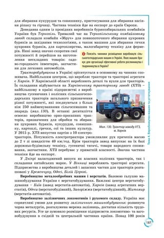187
Тема4.Виробництвомашинтаустаткування
для збирання кукурудзи та соняшнику, пристосування для збирання насін­
ня ріпаку та гірчиці. Частина техніки йде на експорт до країн Європи.
Донедавна одним із провідних виробників бурякозбиральних комбайнів
України був Тернопіль. Тривалий час на Тернопільському комбайновому
заводі складали комбайн «Збруч» для повнопоточного збирання цукрових
буряків за західними технологіями, а також машини для збирання гички
цукрових буряків, для картоплярства, малогабаритну техніку для ферме­
рів. Нині завод значно скоротив свої
потужності й перейшов на виготов­
лення нескладних товарів: садо­
во-городнього інвентарю, запчасти­
ни для легкових автомобілів.
Тракторобудування в Україні орієнтується в основному на чинник спо­
живача. Найбільшим центром, що виробляє трактори та тракторні агрегати
є Харків. У Харківській області виробляють деталі та вузли для тракторів.
Їх складання відбувається на Харківському тракторному заводі (ХТЗ) –
найбільшому в країні підприємстві з вироб­
ництва гусеничних і колісних сільсько­госпо­
дарських тракторів загального призначення
різної потужності, які поєдну­ються з більш
ніж 250 найменуваннями сільгоспмашин та
знарядь (мал. 130). В останні десятиліття
освоєно виробництво орно-просапних трак­
торів, призначених для обробки та збиран­
ня цукрових буряків, кукурудзи, соняшни­
ку, картоплі, гречки, сої та інших культур.
У 2015 р. ХТЗ випустив партію з 10 електро­
тракторів. Потужність електротрактора уможливлює рух причепів масою
до 2 т зі швидкістю 40 км/год. Крім тракторів завод випускає на їх базі
дорожньо-будівельну техніку, гусеничні тягачі, товари народного спожи­
вання, запчастини. ХТЗ перебуває у приватній власності. Значна частина
техніки йде на експорт.
У Дніпрі налагоджений випуск як власних колісних тракторів, так і
складання китайських марок. У Вінниці виробляють тракторні агрегати.
Підприємства з виробництва деталей і запасних частин для тракторів розта­
шовані у Кременчуку, Одесі, Білій Церкві.
Виробництво металообробних машин і верстатів. Базовою галуззю ма­
шинобудування України є верстатобудування. Важливі центри верстатобу­
дування – Київ (завод верстатів-автоматів), Харків (завод агрегатних вер­
статів), Одеса (верстатобудівний), Запоріжжя (верстатобудівний), Житомир
(верстатів-автоматів).
Виробництво залізничних локомотивів і рухомого складу. Україна має
сприятливі умови для розвитку залізничного машинобудування: розвинута
чорна металургія, розгалужена мережа залізниць, достатня кількість трудо­
вих ресурсів. Усе це зумовило розміщення підприємств локомотиво- та ваго­
нобудувуння в східній та центральній частинах країни. Понад 100 років
Мал. 130. Трактор заводу ХТЗ,
м. Харків
Поясніть чинники розміщення виробництв сіль-
ськогосподарських машин в Україні. Яких машин бра-
кує для організації ефективної роботи рослинництва і
тваринництва в Україні?
 