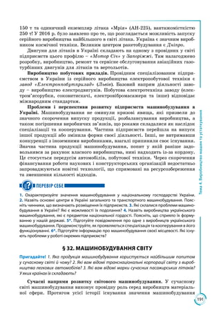 191
Тема4.Виробництвомашинтаустаткування
150 т та одиничний екземпляр літака «Мрія» (АН-225), вантажомісткістю
250 т! У 2016 р. було заявлено про те, що розглядається можливість запуску
серійного виробництва найбільшого в світі літака. Україна є значним вироб­
ником космічної техніки. Великим центром ракетобудування є Дніпро.
Двигуни для літаків в Україні складають на одному з провідних у світі
підприємств цього профілю – «Мотор Січ» у Запоріжжі. Там налагоджено
розробку, виробництво, ремонт та сервісне обслуговування авіаційних газо­
турбінних двигунів для літаків та вертольотів.
Виробництво побутових приладів. Провідним спеціалізованим підпри­
ємством в України із серійного виробництва електропобутової техніки є
завод «Електронпобутприлад» (Львів). Базовий напрям діяльності заво­
ду – виробництво електродвигунів. Побутова електротехніка заводу (елек­
тром’ясорубки, соковитискачі, електровібромасажери та інше) відповідає
міжнародним стандартам.
Проблеми і перспективи розвитку підприємств машинобудування в
Україні. Машинобудування не оминули кризові явища, які призвели до
значного скорочення випуску продукції, розбалансування виробництва, а
також погіршення виробничих зв’язків, що роками складалися як наслідок
спеціалізації та кооперування. Частина підприємств перейшла на випуск
іншої продукції або змінила форми своєї діяльності. Інші, не витримавши
конкуренції з іноземними виробниками, взагалі припинили своє існування.
Значна частина продукції машинобудування, попит у якій раніше задо­
вольнявся за рахунок власного виробництва, нині надходить із-за кордону.
Це стосується передусім автомобілів, побутової техніки. Через скорочення
фінансування роботи наукових і конструкторських організацій недостатньо
запроваджуються новітні технології, що спрямовані на ресурсозбереження
та зменшення кількості відходів.
ПЕРЕВІР СЕБЕ
1. Охарактеризуйте значення машинобудування у національному господарстві України.
2. Назвіть основні центри в Україні загального та транспортного машинобудування. Пояс-
ніть чинники, що визначають розміщення їх підприємств. 3. Які склалися проблеми машино­
будування в Україні? Які є можливості їх подолання? 4. Назвіть виробництва українського
машинобудування, які є предметом національної гордості. Поясніть, що сприяло їх форму-
ванню у нашій державі. 5*. Підготуйте повідомлення про одне з виробництв українського
машинобудування. Продемонструйте, як проявляються спеціалізація та кооперування в його
функціонуванні. 6*. Підготуйте інформацію про машинобудування своєї місцевості. Які існу-
ють проблеми у роботі окремих підприємств?
§ 32. МАШИНОБУДУВАННЯ СВІТУ
Пригадайте! 1. Яка продукція машинобудування користується найбільшим попитом
у сучасному світі й чому? 2. Які вам відомі транснаціональні корпорації світу з вироб-
ництва легкових автомобілів? 3. Які вам відомі марки сучасних пасажирських літаків?
У яких країнах їх складають?
Сучасні напрями розвитку світового машинобудування. У сучасному
світі машинобудування виконує провідну роль серед виробництв матеріаль­
ної сфери. Протягом усієї історії існування значення машинобудування
 