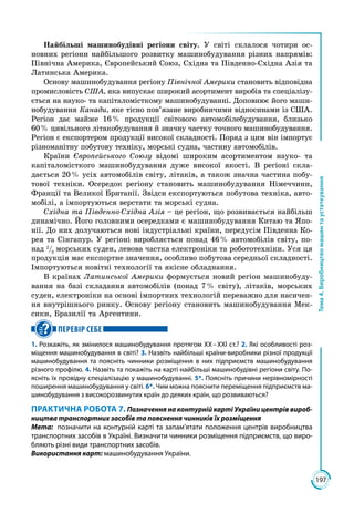 197
Тема4.Виробництвомашинтаустаткування
Найбільші машинобудівні регіони світу. У світі склалося чотири ос­
новних регіони найбільшого розвитку машинобудування різних напрямів:
Північна Америка, Європейський Союз, Східна та Південно-Східна Азія та
Латинська Америка.
Основу машинобудування регіону Північної Америки становить відповідна
промисловість США, яка випускає широкий асортимент виробів та спеціалізу­
ється на науко- та капіталомісткому машинобудуванні. Доповнює його маши­
нобудування Канади, яке тісно пов’язане виробничими відносинами із США.
Регіон дає майже 16 % продукції світового автомобілебудування, близько
60 % цивільного літакобудування й значну частку точного машинобудування.
Регіон є експортером продукції високої складності. Поряд з цим він імпортує
різноманітну побутову техніку, морські судна, частину автомобілів.
Країни Європейського Союзу відомі широким асортиментом науко- та
капіталомісткого машинобудування дуже високої якості. В регіоні скла­
дається 20 % усіх автомобілів світу, літаків, а також значна частина побу­
тової техніки. Осередок регіону становить машинобудування Німеччини,
Франції та Великої Британії. Звідси експортуються побутова техніка, авто­
мобілі, а імпортуються верстати та морські судна.
Східна та Південно-Східна Азія – це регіон, що розвивається найбільш
динамічно. Його головними осередками є машинобудування Китаю та Япо­
нії. До них долучаються нові індустріальні країни, передусім Південна Ко­
рея та Сінгапур. У регіоні виробляється понад 46 % автомобілів світу, по­
над 2
/3
морських суден, левова частка електроніки та робототехніки. Уся ця
продукція має експортне значення, особливо побутова середньої складності.
Імпортуються новітні технології та якісне обладнання.
В країнах Латинської Америки формується новий регіон машинобуду­
вання на базі складання автомобілів (понад 7 % світу), літаків, морських
суден, електроніки на основі імпортних технологій переважно для насичен­
ня внутрішнього ринку. Основу регіону становить машинобудування Мек­
сики, Бразилії та Аргентини.
ПЕРЕВІР СЕБЕ
1. Розкажіть, як змінилося машинобудування протягом ХХ – ХХІ ст.? 2. Які особливості роз-
міщення машинобудування в світі? 3. Назвіть найбільші країни-виробники різної продукції
машинобудування та поясніть чинники розміщення в них підприємств машинобудування
різного профілю. 4. Назвіть та покажіть на карті найбільші машинобудівні регіони світу. По-
ясніть їх провідну спеціалізацію у машинобудуванні. 5*. Поясніть причини нерівномірності
поширення машинобудування у світі. 6*. Чим можна пояснити переміщення підприємств ма-
шинобудування з високорозвинутих країн до деяких країн, що розвиваються?
ПРАКТИЧНА РОБОТА 7. Позначення на контурній карті України центрів вироб­
ництва транспортних засобів та пояснення чинників їх розміщення
Мета:	 позначити на контурній карті та запам’ятати положення центрів виробництва
транспортних засобів в Україні. Визначити чинники розміщення підприємств, що виро-
бляють різні види транспортних засобів.
Використання карт: машинобудування України.
 