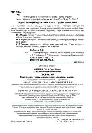 © С. Г. Кобернік, Р. Р. Коваленко, 2017
© ТзОВ «Абетка», 2017
УДК 91(075.3)
	К55
Кобернік С. Г.
Географія : підруч. для 9 кл. загальноосвіт. навч. закладів
/ С. Г. Кобернік, Р. Р. Коваленко. – Кам’янець-­Подільський :
Абетка, 2017. – 288 с. : іл.
ISBN 978-966-682-388-8.
УДК 91(075.3)
К55
Експерти, які здійснили експертизу даного підручника під час проведення конкурсного
відбору проектів підручників для 9 класу загальноосвітніх навчальних закладів і зро-
били висновок про доцільність надання підручнику грифа «Рекомендовано Міністер-
ством освіти і науки України»:
О. І. Осадча, вчитель географії Рокитнівського навчально-виховного комплексу
«Школа І ступеня – гімназія»;
О. В. Марчук, методист КУ «Гощанський РМК» Гощанської районної ради Рівнен-
ської обасті;
С. Л. Чемерис, кандидат географічних наук, науковий співробітник відділу су-
спільної географії Інституту географії НАН України.
ISBN 978-966-682-388-8
Рекомендовано Міністерством освіти і науки України
(наказ Міністерства освіти і науки України від 20.03.2017 р. № 417)
Видано за рахунок державних коштів. Продаж заборонено
ТзОВ «АБЕТКА». Свідоцтво про внесення суб’єкта видавничої справи до Державного реєстру видавців,
виготівників і розповсюджувачів видавничої продукції від 19.06.2001 р. Серія ДК № 495
32300, Хмельницька обл., м. Кам’янець-Подільський, вул. Князів Коріатовичів, 9а
Тел./факс: (03849) 2-73-84; моб.: 0984253404, 0501931724, 0673808375
e-mail: abetka2017@ukr.net, http://abetka.in.ua
Формат 70х100/16. Ум. друк. арк. 23,328. Наклад 54 140 пр. Зам. № 377
Навчальне видання
КОБЕРНІК Сергій Георгійович
КОВАЛЕНКО Роман Романович
ГЕОГРАФІЯ
Підручник для 9 класу загальноосвітніх навчальних закладів
Рекомендовано Міністерством освіти і науки України
ВИДАНО ЗА РАХУНОК ДЕРЖАВНИХ КОШТІВ. ПРОДАЖ ЗАБОРОНЕНО
Джерела ілюстрацій: galleryua.com, wikiwand.com, carleton.ca, msxlabs.org, tov-tob.livejournal.com, panoramio.com, spt.od.ua,
notuscomunicacao.com.br, dm-travels.com.ua, infotour.in.ua, plus.google.com, isemag.com, io.ua, zn.ua,
strichka.com, clipart.net.ua, polesye-reserve.org.uа, vidpochyvai.in.ua, odz.gov.ua, tuxboard.com
Дозволено розміщення електронних примірників підручника на офіційних сайтах Міністерства освіти і науки
України та Інституту модернізації змісту освіти для безоплатного використання користувачами в мережі
Internet до 1 серпня 2022 року.
Усі права захищено. Жодна частина, елемент, ідея, композиційний підхід цього видання не можуть бути
копійованими чи відтвореними в будь-якій формі та будь-якими засобами – ні електронними,
ні фотомеханічними, зокрема копіюванням, записом або комп’ютерним архівуванням, –
без письмового дозволу видавця.
 