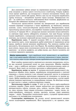 202
РозділІІІ.ВТОРИННИЙСЕКТОРГОСПОДАРСТВА
Для уникнення зайвих витрат на перевезення наступні стадії виробни­
цтва поєднано у межах одного текстильного комбінату. Спершу відбува­
ється процес прядіння, що складається з кількох послідовних етапів, про­
дукцією яких є нитки або пряжа. Потім з них під час ткацтва виробляють
сурову тканину – неоздоблене полотно сірого кольору. Завершальна ста­
дія – це оздоблення тканини: вибілювання білої тканини, фарбування од­
нотонної або набивання малюнка на строкату.
Текстильна промисловість залежно від використаної для виробництва
тканини сировини складається з таких виробництв, як бавовняна, вовняна,
шовкова, лляна, конопляно-джутова промисловість. Виокремлюють також
трикотажну промисловість, яка виробляє тканини з різної сировини методом
плетіння. У середині ХХ ст. натуральне волокно поступово почало витісняти­
ся хімічним через нижчу собівартість останнього. Але нині більшу частину
тканин виробляють з натуральних волокон з додаванням невеликої кількості
хімічних, що поліпшує зовнішній вигляд тканин та полегшує догляд за ними.
Виробництво одягу. У першій половині ХІХ ст. на заміну кустарно­
му пошиттю одягу, коли працювали дрібні ремісники й переважала ручна
праця, прийшло масове машинне виробництво. Так виникла швейна про­
мисловість, батьківщиною якої став Париж. На швейних фабриках працю­
вали жінки, праця яких оплачувалася нижче від чоловічої. Вважалося, що
кравчиня – це жіноча професія, але добре відомо, що є багато чоловіків, які
з успіхом працюють кравцями.
Швейна промисловість – група виробництв легкої промисловості, що виробляють
одяг та інші швейні вироби побутового та технічного призначення із тканин, трикотаж-
ногополотна,шкіритахутразвикористаннямоздоблювальнихматеріалівтафурнітури.
Нині швейна промисловість вирізняється значним поширенням, оскіль­
ки має великий споживчий попит на свою продукцію. Швейне виробни­
цтво – один з найбільш вигідних і найбільш високооплачуваних видів ді­
яльності. Воно тяжіє до скупчень населення в урбанізованих районах.
Виробництво шкіри та взуття. У шкіряно-взуттєвій промисловості від­
буваються обробка шкір тварин, виробництво шкірозамінників з хімічної
сировини, а також пошиття з них кінцевої продукції: взуття та шкіряного
одягу. Її розміщення зорієнтоване переважно на споживача та трудові ре­
сурси. Дрібні виробництва витіснено великими компаніями, а ручне вироб­
ництво замінено верстатами та операційними лініями. За обсягами експор­
ту нині взуття є одним з найпопулярніших товарів.
Виготовлення виробів із хутра. У світі не так багато країн-виробників
хутряних виробів. Серед диких тварин найчастіше для одержання хут­ра
використовують соболя, куницю, рись, койота, тюленя, бобра, дику нор­
ку, дику лисицю. Серед тварин кліткового утримання – норку, песця, ли­
сицю-чорнобурку, шиншилу, нутрію, кролика, мутона, серед домашніх
тварин – вівцю. Традиційно спеціалізація країн у хутряній промисловості
пов’язана з їх географічним положенням.
Галантерейне виробництво. До складу легкої промисловості входить
також галантерейне виробництво. Його продукцією є, як правило, неве­
 