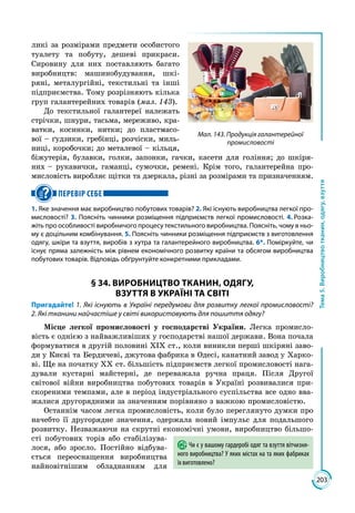 203
Тема5.Виробництвотканин,одягу,взуття
ликі за розмірами предмети особистого
туалету та побуту, дешеві прикраси.
Сировину для них поставляють багато
виробництв: машинобудування, шкі­
ряні, металургійні, текстильні та інші
підприємства. Тому розрізняють кілька
груп галантерейних товарів (мал. 143).
До текстильної галантереї належать
стрічки, шнури, тасьма, мереживо, кра­
ватки, косинки, нитки; до пластмасо­
вої – ґудзики, гребінці, розчіски, миль­
ниці, коробочки; до металевої – кільця,
біжутерія, булавки, голки, запонки, гачки, касети для гоління; до шкіря­
них – рукавички, гаманці, сумочки, ремені. Крім того, галантерейна про­
мисловість виробляє щітки та дзеркала, різні за розмірами та призначенням.
ПЕРЕВІР СЕБЕ
1. Яке значення має виробництво побутових товарів? 2. Які існують виробництва легкої про-
мисловості? 3. Поясніть чинники розміщення підприємств легкої промисловості. 4. Розка-
жіть про особливості виробничого процесу текстильного виробництва. Поясніть, чому в ньо-
му є доцільним комбінування. 5. Поясніть чинники розміщення підприємств з виготовлення
одягу, шкіри та взуття, виробів з хутра та галантерейного виробництва. 6*. Поміркуйте, чи
існує пряма залежність між рівнем економічного розвитку країни та обсягом виробництва
побутових товарів. Відповідь обґрунтуйте конкретними прикладами.
§ 34. ВИРОБНИЦТВО ТКАНИН, ОДЯГУ,
ВЗУТТЯ В УКРАЇНІ ТА СВІТІ
Пригадайте! 1. Які існують в Україні передумови для розвитку легкої промисловості?
2. Які тканини найчастіше у світі використовують для пошиття одягу?
Місце легкої промисловості у господарстві України. Легка промисло­
вість є однією з найважливіших у господарстві нашої держави. Вона почала
формуватися в другій половині ХІХ ст., коли виникли перші шкіряні заво­
ди у Києві та Бердичеві, джутова фабрика в Одесі, канатний завод у Харко­
ві. Ще на початку ХХ ст. більшість підприємств легкої промисловості нага­
дували кустарні майстерні, де переважала ручна праця. Після Другої
світової війни виробництва побутових товарів в Україні розвивалися при­
скореними темпами, але в період індустріального суспільства все одно вва­
жалися другорядними за значенням порівняно з важкою промисловістю.
Останнім часом легка промисловість, коли було переглянуто думки про
начебто її другорядне значення, одержала новий імпульс для подальшого
розвитку. Незважаючи на скрутні економічні умови, виробництво більшо­
сті побутових торів або стабілізува­
лося, або зросло. Постійно відбува­
ється переоснащення виробництва
найновітнішим обладнанням для
Чи є у вашому гардеробі одяг та взуття вітчизня-
ного виробництва? У яких містах на та яких фабриках
їх виготовлено?
Мал. 143. Продукція галантерейної
промисловості
 