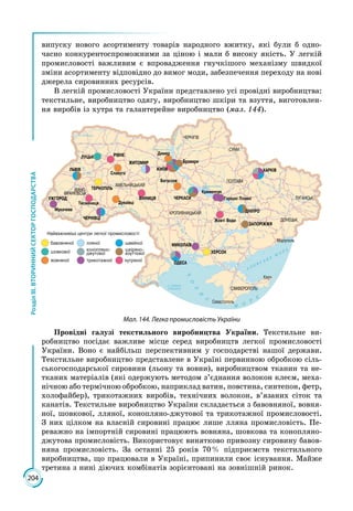 204
РозділІІІ.ВТОРИННИЙСЕКТОРГОСПОДАРСТВА
випуску нового асортименту товарів народного вжитку, які були б одно­
часно конкурентоспроможними за ціною і мали б високу якість. У легкій
промисловості важливим є впровадження гнучкішого механізму швидкої
зміни асортименту відповідно до вимог моди, забезпечення переходу на нові
джерела сировинних ресурсів.
В легкій промисловості України представлено усі провідні виробництва:
текстильне, виробництво одягу, виробництво шкіри та взуття, виготовлен­
ня виробів із хутра та галантерейне виробництво (мал. 144).
Мал. 144. Легка промисловість України
Провідні галузі текстильного виробництва України. Текстильне ви­
робництво посідає важливе місце серед виробництв легкої промисловості
України. Воно є найбільш перспективним у господарстві нашої держави.
Текстильне виробництво представлене в Україні первинною обробкою сіль­
ськогосподарської сировини (льону та вовни), виробництвом тканин та не­
тканих матеріалів (які одержують методом з’єднання волокон клеєм, меха­
нічною або термічною обробкою, наприклад ватин, повстина, синтепон, фетр,
холофайбер), трикотажних виробів, технічних волокон, в’язаних сіток та
канатів. Текстильне виробництво України складається з бавовняної, вовня­
ної, шовкової, лляної, конопляно-джутової та трикотажної промисловості.
З них цілком на власній сировині працює лише лляна промисловість. Пе­
реважно на імпортній сировині працюють вовняна, шовкова та конопляно-
джутова промисловість. Використовує винятково привозну сировину бавов­
няна промисловість. За останні 25 років 70 % підприємств текстильного
виробництва, що працювали в Україні, припинили своє існування. Майже
третина з нині діючих комбінатів зорієнтовані на зовнішній ринок.
 