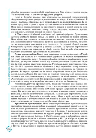 206
РозділІІІ.ВТОРИННИЙСЕКТОРГОСПОДАРСТВА
обробки сировини (вовномийні) розміщуються біля місць стрижки овець.
Усі наступні стадії – ближче до трудових ресурсів.
Нині в Україні працює три підприємства вовняної промисловості.
Богуславська суконна фабрика розташована на півдні Київської області. Її
філія – фабрика «Промінь» діє у селищі Димер на півночі Київщини. Їх ос­
новна продукція – сукно – дуже щільна вовняна чи напіввовняна тканина.
Вони також спеціалізуються на виробництві товарів з чистої вовни та ком­
бінованих волокон: вовняних ковдр, пледів, подушок, рушників, хусток,
які займають передові позиції на ринку України.
У Хмельницькій області розміщено дві суконні фабрики. Дунаєвецька
суконна фабрика працює понад 170 років у м. Дунаївці на півдні області.
Вона відома костюмними та пальтовими тканинами, пледами з чистої вов­
ни, напіввовняними тканинами, пряжею для плетіння у мотках, кислото-
та вогнетривкими тканинами для спецодягу. На півночі області працює
Славутська суконна фабрика у селищі Славута. Це сучасне виробництво
вовняних ковдр для дорослих та дітей, пледів. Свої вироби підприємство
оздоблює яскравими привабливими малюнками.
Лляна промисловість. Важкі часи переживає лляна промисловість Украї­
ни. Вона дає близько 1 % тканин нашої держави. В Україні представлено
усі стадії переробки льону. Первинна обробка сировини розміщується у зоні
Полісся, де існують посівні площі під льоном-довгунцем. За останні 25 ро­
ків їх було зведено практично нанівець. У стеблах льону-довгунцю містить­
ся 20 – 28 % цупкого волокна. Оскільки у ході переробки льону виникає
багато відходів, льонокомбінати розміщені з орієнтуванням на чинник си­
ровини. В Україні працює не на повну потужність лише один Житомир-
ський льонокомбінат. Він випускає як технічні тканини, так і високоякісні
тканини для вишуканого одягу з натуральних та комбінованих волокон.
Рівненський льонокомбінат був реорганізований у виробництво «Т-Стиль»,
яке замість льону нині виробляє тканини з віскози та бавовнику.
Конопляно-джутова промисловість. Технічні тканини для мішків, мо­
тузки, шпагат, канати, рибальскі сітки – все це продукція конопляно-джу­
тової промисловості. Вже понад 120 років працює Харківський канатний
завод. Він випускає мотузки, шпагати, канати з волокон льону та конопель
(пеньки), а також синтетичних матеріалів. На відходах виробництва нала­
годжений випуск брикетів з відходів льону. Одне з найстаріших підпри­
ємств України – Фабрика технічних тканин в Одесі. Її основною продук­
цією є мішковина та основа для виробництва лінолеуму.
Трикотажна промисловість. Нині активно розвивається трикотажна про­
мисловість України, яка виробляє з вовняної та бавовняної пряжі та з штуч­
них волокон різноманітні плетені вироби: трикотажне полотно, панчохи,
шкарпетки, рукавички, верхній трикотаж і білизну. Її розміщення зорієн­
товане одночасно на споживача та трудові ресурси. Нині в Україні працює
понад 60 трикотажних фабрик. У Києві працює одна з найстаріших трико­
тажних фабрик України – «Роза», заснована у 1927 р. Фабрика відома як
виробник штучного хутра та виробів з нього, верхнього та спіднього трикота­
жу для дітей та дорослих. Київська трикотажна фабрика «Киянка» працює
з 1957 р. Її продукцією є верхній трикотаж, плетені шапки, шарфи тощо.
 