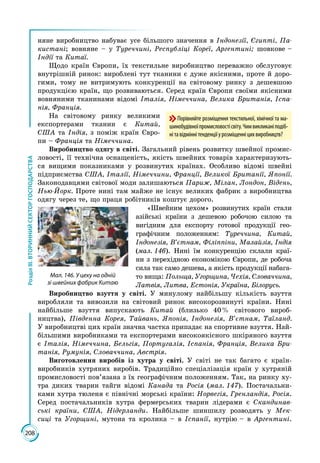 208
РозділІІІ.ВТОРИННИЙСЕКТОРГОСПОДАРСТВА
няне виробництво набуває усе більшого значення в Індонезії, Єгипті, Па-
кистані; вовняне – у Туреччині, Республіці Кореї, Аргентині; шовкове –
Індії та Китаї.
Щодо країн Європи, їх текстильне виробництво переважно обслуговує
внутрішній ринок: вироблені тут тканини є дуже якісними, проте й доро­
гими, тому не витримують конкуренції на світовому ринку з дешевшою
продукцією країн, що розвиваються. Серед країн Європи своїми якісними
вовняними тканинами відомі Італія, Німеччина, Велика Британія, Іспа-
нія, Франція.
На світовому ринку великими
експортерами тканин є Китай,
США та Індія, з поміж країн Євро­
пи – Франція та Німеччина.
Виробництво одягу в світі. Загальний рівень розвитку швейної промис­
ловості, її технічна оснащеність, якість швейних товарів характеризують­
ся вищими показниками у розвинутих країнах. Особливо відомі швейні
підприємства США, Італії, Німеччини, Франції, Великої Британії, Японії.
Законодавцями світової моди залишаються Париж, Мілан, Лондон, Відень,
Нью-Йорк. Проте нині там майже не існує великих фабрик з виробництва
одягу через те, що праця робітників коштує дорого.
«Швейним цехом» розвинутих країн стали
азійські країни з дешевою робочою силою та
вигідним для експорту готової продукції гео­
графічним положенням: Туреччина, Китай,
Індонезія, В’єтнам, Філіппіни, Малайзія, Індія
(мал. 146). Нині їм конкуренцію склали краї­
ни з перехідною економікою Європи, де робоча
сила так само дешева, а якість продукції набага­
то вища: Польща, Угорщина, Чехія, Словаччина,
Латвія, Литва, Естонія, Україна, Білорусь.
Виробництво взуття у світі. У минулому найбільшу кількість взуття
виробляли та вивозили на світовий ринок високорозвинуті країни. Нині
найбільше взуття випускають Китай (близько 40 % світового вироб­
ництва), Південна Корея, Тайвань, Японія, Індонезія, В’єтнам, Таїланд.
У виробницт­ві цих країн значна частка припадає на спортивне взуття. Най­
більшими виробниками та експортерами високоякісного шкіряного взуття
є Італія, Німеччина, Бельгія, Португалія, Іспанія, Франція, Велика Бри-
танія, Румунія, Словаччина, Австрія.
Виготовлення виробів із хутра у світі. У світі не так багато є країн-
вироб­ників хутряних виробів. Традиційно спеціа­лізація країн у хутряній
промисловості пов’язана з їх географічним положенням. Так, на ринку ху­
тра диких тварин тайги відомі Канада та Росія (мал. 147). Постачальни­
ками хутра тюленя є північні морські країни: Норвегія, Грен­ландія, Росія.
Серед постачальників хутра фермерських тварин лідерами є Скандинав-
ські країни, США, Нідерланди. Найбільше шиншилу розводять у Мек-
сиці та Угорщині, мутона та кролика – в Іспанії, нутрію – в Аргентині.
Порівняйте розміщення текстильної, хімічної та ма-
шинобудівноїпромисловостісвіту.Чимвикликаніподіб-
нітавідміннітенденціїурозміщенніцихвиробництв?
Мал. 146. У цеху на одній
зі швейних фабрик Китаю
 