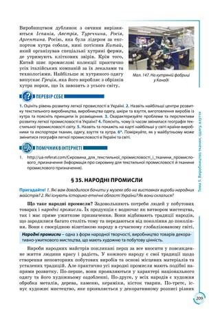 209
Тема5.Виробництвотканин,одягу,взуття
Виробництвом дублянок з овчини вирізня­
ються Іспанія, Австрія, Туреччина, Росія,
Аргентина. Росію, яка була лідером за екс­
портом хутра соболя, нині потіснив Китай,
який організував спеціальні хутряні ферми,
де утримують кліткових звірів. Крім того,
Китай шиє промислові колекції практично
усіх італійських компаній за їх лекалами та
технологіями. Найбільше ж хутряного одягу
випускає Греція, яка його виробляє з обрізків
хутра норки, що їх завозить з усього світу.
ПЕРЕВІР СЕБЕ
1. Оцініть рівень розвитку легкої провислості в Україні. 2. Назвіть найбільші центри розвит-
ку текстильного виробництва, виробництва одягу, шкіри та взуття, виготовлення виробів із
хутра та поясніть принципи їх розміщення. 3. Охарактеризуйте проблеми та перспективи
розвитку легкої промисловості в Україні? 4. Поясніть, чому із часом змінилася географія тек-
стильної промисловості світу. 5. Назвіть та покажіть на карті найбільші у світі країни-вироб-
ники та експортери тканин, одягу, взуття та хутра. 6*. Поміркуйте, як у майбутньому може
змінитися географія легкої промисловості в Україні та світі.
ПОМІЧНИКВІНТЕРНЕТІ
1.	http://ua-referat.com/Сировина_для_текстильної_промисловості_і_тканини_промисло-
вого_призначення (Інформація про сировину для текстильної промисловості й тканини
промислового призначення).
§ 35. НАРОДНІ ПРОМИСЛИ
Пригадайте! 1. Які вам доводилося бачити у музеях або на виставках вироби народних
майстрів? 2. Які існують історико-етнічні області України? Як вони склалися?
Що таке народні промисли? Задовольняють потреби людей у побутових
товарах і народні промисли. Їх продукція є водночас як витвором мистецтва,
так і має пряме ужиткове призначення. Вони відбивають традиції народів,
що зародилися багато століть тому та передаються від покоління до поколін­
ня. Вони є своєрідною візитівкою народу в сучасному глобалізованому світі.
Народні промисли – одна з форм народної творчості, виробництво товарів декора-
тивно-ужиткового мистецтва, що мають художню та побутову цінність.
Вироби народних майстрів покликані перш за все вносити у повсякден­
не життя людини красу і радість. У кожного народу є свої традиції щодо
створення неповторних побутових виробів та основі місцевих матеріалів та
усталених традицій. Але практично усі народні промисли мають подібні на­
прями розвитку. По-перше, вони проявляються у характері національного
одягу та його художньому оздобленні. По-друге, у всіх народів є художня
обробка металів, дерева, каменю, кераміки, кісток тварин. По-третє, іс­
нує художнє мистецтво, яке проявляється у декоративному розписі різних
Мал. 147. На хутряній фабриці
у Канаді
 