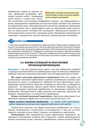 21
Тема1.Національнегосподарство
ви­роб­ницт­ва товарів до надання по­
слуг, прове­дення досліджень, орга­
нізації сис­теми освіти і підвищення
якості життя, в якому клас техніч­
них спеціа­лістів став основною професійною гру­пою і, що найважливіше, в
якому впро­вадження нововведень все більшою мірою залежить від досягнен­
ня теоре­тичних знань. Постіндустріальне суспільство передбачає виникнення
інтелек­туального класу, представники якого на політичному рівні виступа­
ють як консультанти, експерти або техно­крати». Центральною озна­кою по­
стіндустріального суспільства є панування науки. Основними елемен­тами цієї
структури є університети, наукові інститути, науково-дослідні організації.
ПЕРЕВІР СЕБЕ
1. Чим різняться виробнича й невиробнича сфери економіки? Назвіть види господарської ді-
яльності, що належать до кожної з них. 2. Що таке інфраструктура? Яке її значення у господар-
стві? 3. Розкажіть про секторальну модель економіки. 4. Які етапи розвитку історично прохо-
дять національні економіки? 5*. Поміркуйте, як змінилася секторальна структура економіки
України протягом останніх 20 років. 6*. Підготуйте повідомлення про розвиток видів зв’язку
протягом ХІХ – ХХІ ст. 7*. На контурну політичну карту світу нанесіть країни, що перебувають
на різних етапах розвитку економіки.
§ 4. ФОРМИ СУСПІЛЬНОЇ ТА ПРОСТОРОВОЇ
ОРГАНІЗАЦІЇ ВИРОБНИЦТВА
Пригадайте! 1. Що таке продуктивність праці? 2. Що таке собівартість продукції?
3. За рахунок чого можна збільшити продуктивність праці та зменшити собівартість
продукції? 4. Що таке спеціалізація території? 5. Що таке інфраструктура, які її види?
Що сприяє зростанню ефективності виробництва? Вам уже відомо, що
до важливих показників ефективності розвитку виробництва належать про-
дуктивність праці та собівартість продукції. За умов ефективного госпо­
дарювання продуктивність праці має тенденцію до зростання, а собівартість
продукції – до зменшення. Цьому сприяє багато чинників. Передусім, це
форми просторової організації виробництва та врахування чинників його
розміщення. Оптимальний їх добір залежить від характеру продукції, що
виробляє підприємство, та технології її виробництва.
Форми суспільної організації виробництва. Зростанню ефективності ви­
робництва сприяють форми його суспільної організації (мал. 11).
Форма суспільної організації виробництва – це певний спосіб проектування
роботи підприємства, який дає змогу підвищити ефективність його роботи.
Спершу було виділено такі форми організації виробництва, як концен-
трація, комбінування, спеціалізація та кооперування. У наш час до цього
переліку додалися кілька нових, зокрема агломерування виробництв.
Концентрація. Яке підприємство здатне ефективніше працювати, ви­
тримувати конкуренцію за ринки збуту продукції, глибше запроваджувати
новітні досягнення науки і техніки у виробництво: велике чи мале? Звісно,
Пригадайте,уякихсферахекономікизайнятітрудо-
ві ресурси України. На якому етапі розвитку перебуває
сучасне господарство нашої держави.
 