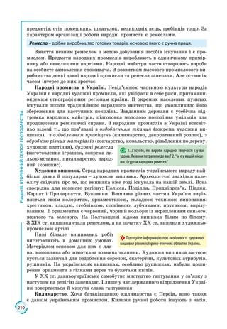 210
РозділІІІ.ВТОРИННИЙСЕКТОРГОСПОДАРСТВА
предметів: стін помешкань, шкатулок, великодніх яєць, гребінців тощо. За
характером організації роботи народні промисли є ремеслами.
Ремесло – дрібне виробництво готових товарів, основою якого є ручна праця.
Заняття певним ремеслом з метою добування засобів існування і є про­
мислом. Предмети народних промислів виробляють в одиничному примір­
нику або невеликими партіями. Народні майстри часто створюють вироби
на особисте замовлення споживача. З розвитком масового промислового ви­
робництва деякі давні народні промисли та ремесла занепали. Але останнім
часом інтерес до них зростає.
Народні промисли в Україні. Невід’ємною частиною культури народів
України є народні художні промисли, які увібрали в себе риси, притаманні
окремим етнографічним регіонам країни. В окремих населених пунктах
існували школи традиційного народного мистецтва, що уможливило його
збереження для наступних поколінь. Завданням держави є усебічна під­
тримка народних майстрів, підготовка молодого покоління умільців для
продовження ремісничої справи. З народних промислів в Україні всесвіт­
ньо відомі ті, що пов’язані з оздобленням тканин (зокрема художня ви­
шивка), з оздобленням приміщень (килимарство, декоративний розпис), з
обробкою різних матеріалів (гончарство, ковальство, різьблення по дереву,
художнє плетіння), духовні ремесла
(виготовлення іграшок, зокрема ля­
льок-мотанок, писанкарство, народ­
ний іконопис).
Художня вишивка. Серед народних промислів українського народу най­
більш давня й популярна – художня вишивка. Археологічні знахідки пале­
оліту свідчать про те, що вишивка вже тоді існувала на нашій землі. Вона
своєрідна для кожного регіону: Полісся, Поділля, Придніпров’я, Півдня,
Карпат і Прикарпаття, Буковини. Вишивка різних частин України виріз­
няється своїм колоритом, орнаментикою, складною технікою виконання:
хрестиком, гладдю, стебнівкою, соснівкою, зубчиками, прутиком, вирізу­
ванням. В орнаментах є червоний, чорний кольори із вкрапленням синього,
жовтого та зеленого. На Полтавщині відома вишивка білим по білому.
З ХІХ ст. вишивка стала ремеслом, а на початку ХХ ст. виникли ху­дожньо-
промислові артілі.
Нині більше вишиваних робіт
виготовляють в домашніх умовах.
Матеріа­лом-основою для них є лля­
на, конопляна або домоткана вовняна тканини. Художня вишивка застосо­
вується зазвичай для оздоблення сорочок, скатертин, культових атрибутів,
рушників. На українських вишивках, особливо рушниках, набули поши­
рення орнаменти з гілками дерев та букетами квітів.
У ХХ ст. давньоукраїнське самобутнє мистецтво гаптування у зв’язку з
наступом на релігію занепадає. І лише у час державного відродження Украї­
ни повертається й минула слава гаптування.
Килимарство. Хоча батьківщиною килимарства є Персія, воно також
є давнім українським промислом. Килими ручної роботи існують з часів,
1. З’ясуйте, які вироби народної творчості є у вас
удома. Як вони потрапили до вас? 2. Чи є у вашій місце-
вості гуртки народних ремесел?
Підготуйте інформацію про особливості художньої
вишивки різних історико-етнічних областей України.
 