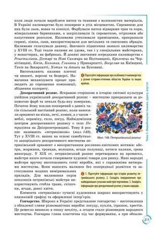 211
Тема5.Виробництвотканин,одягу,взуття
Підготуйтеінформаціюпроособливостікилимарства
у різних історико-етнічних областях України та інших
країнах.
коли люди почали виробляти нитки та тканини з волокнистих матеріалів.
В Україні килимарство було поширене в усіх місцевостях. Сировиною для
них були льон, вовна та коноплі. Фарбували нитки відварами трав та кори,
мінеральними барвниками, а закріплювали їх сироваткою, огірковим або
капустяним розсолом. Килимами утеплювали приміщення, прикрашали
скрині, ліжка, сани, використовували для весільних та святкових обрядів.
Килимами сплачували данину. Значного піднесення зазнало килимарство
у ХVІІІ ст. Тоді ткали килими як удома, так і у спеціальних майстернях,
у монастирях, на фабриках. Й донині значними осередками килимарства є
Решетилівка, Дігтярі та Нові Санжари на Полтавщині, Кролевець на Чер­
нігівщині, Косів, Коломия, Глиняни у Прикарпатті, Богуслав на Київщині,
Тячів на Закарпатті, Хотин та Атаки на Буковині.
Виготовляють килими плетені
чи вишиті, ворсові та безворсі. На­
магання меха­нізувати процес при­
зводить до спрощення композиції,
збіднення колориту.
Декоративний розпис. Яскравою сторінкою в історію світової культури
увійшов український декоративний розпис – мистецтво прикрашати за до­
помогою фарб та пензля будь-яку поверхню.
Початок йому поклав поширений з давніх ча­
сів сільський настінний розпис, коли наноси­
ли орнамент на вікна, печі, комин, а з часом –
меблі, кераміку, скло, посуд. Най­ві­домішим
центром декоративного розпису є село Пе-
триківка на Дніпропетровщині. Тому й роз­
пис називають «петриківкою» (мал. 148).
Тут у ХVІІІ ст. виник на основі самобутньо­
го запорізького декоративного мистецтва пе­
триківський орнамент з використанням рослинно-квіткових мотивів: айс­
три, жоржини, троянди, волошки, ягоди полуниці, кетяги калини, грона
винограду. У ХІХ ст. петриківський розпис перетворився на промисел,
майст­ри якого почали створювати художні товари для ринку. Нині народні
майстри вручну виготовляють сотні виробів, які є справжніми витвора­
ми мистецтва. Вони наносять малюнок без попередньої розмітки та за­
стосування жодних вимірювальних
приладів. Для малювання окрім
пензликів петриківські майстри ви­
користовують стебла трави, скіпоч­
ки, ягоди, деякі квіти.
Елементи «петриківки» сучасні художники широко використовують у
книжковій графіці та оформленні інтер’єрів.
Гончарство. Широко в Україні представлене гончарство – виготовлення
з обпаленої глини різноманітних виробів: посуду, кухлів, іграшок, хрестів.
Це ремесло виникло в епоху неоліту, а згодом стало різновидом народного
мистецтва. Гончарна глина пластична під час формування, а при обпалю­
1. Підготуйте інформацію про історію розвитку пе-
триківського розпису. 2. Складіть повідомлення про
найвідомішихсучаснихмайстрівпертиківки.3. Знайдіть
інформаціюпродекоративнийрозписуіншихнародів.
Мал. 148. Петриківський розпис
 