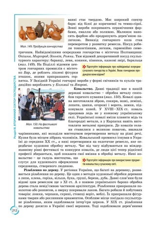 212
РозділІІІ.ВТОРИННИЙСЕКТОРГОСПОДАРСТВА
ванні стає твердою. Має широкий спектр
барв: від білої до коричневої та темно-сірої.
Зовні вироби покривають керамічними фар­
бами, емаллю або поливою. Малюнок нано­
сять фарбою або продряпують дерев’яною па­
личкою. Винахід гончарного кола став
переворотом у розвитку ремесла. Посуд роби­
ли тонкостінним, легким, гармонійно симе­
тричним. Найвідомішими осередками гончарства є містечка Полтавщини:
Опішня, Мир­город, Зіньків, Ромни. Там відомий декоративний посуд скульп­
турного характеру: баранці, леви, коники, півники, казкові звірі, барильця
(мал. 149). На Поділлі відомим цен­
тром гончарних промислів є містеч­
ко Бар, де роблять ліплені фігурки
пташок, якими прикрашають гор­
нятка. У Західній Україні гончарні вироби у формі свічників та кухлів тра­
диційно виробляють у Коломиї та Яворові.
Ковальство. Давні традиції має в нашій
державі ковальство – обробка металу спосо­
бом гарячого кування (мал. 150). Ковалі здав­
на виготовляли зброю, сокири, ножі, леміші,
лопати, цвяхи, огорожі і ворота, замки, під­
ковували коней. У ХVІІІ – ХІХ ст. коваль
працював ледь не у кожному українському
селі. Українські ков