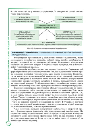 22
РозділІ.НАЦІОНАЛЬНАЕКОНОМІКАТАСВІТОВЕГОСПОДАРСТВО
більше шансів на це у великих підприємств. Їх створено на основі концен­
трації виробництва.
КОНЦЕНТРАЦІЯ
Зосередження виробництва на
великих підприємствах
КОМБІНУВАННЯ
Поєднання на одному підприємстві
кількох виробництв
СПЕЦІАЛІЗАЦІЯ
Зосередження підприємства
на випуску певних видів
товарів та послуг
КООПЕРУВАННЯ
Встановлення виробничих зв’язків
між підприємствами, спрямованих
на виробництво кінцевої продукції
АГЛОМЕРУВАННЯ
Поєднання на одній території різних виробництв на основі спільної інфраструктури
ФОРМИ СУСПІЛЬНОЇ
ОРГАНІЗАЦІЇ ВИРОБНИЦТВА
Мал. 11. Форми суспільної організації виробництва
Концентрація (зосередження) – оптимальне зосередженням виробництва на вели-
ких підприємствах.
Концентрація проявляється у збільшенні розмірів підприємств, тобто
зосередженні виробничих процесів, робочої сили, засобів виробництва й
випуску продукції на підприємствах-гігантах. Укрупненню підприємств
сприяють як зростання потреби в окремих видах продукції, так і інформа­
ційно-технологічний прогрес.
Концентрація виробництва має ряд переваг і недоліків. Перевагою цієї
форми суспільної організації виробництва є те, що підприємства-велетні кра­
ще оснащено новітніми технологіями, адже мають можливість фінансува­
ти та виконувати великомасштабні науково-дослідні, пошукові, практичні
роботи зі створення і поширення нової техніки. На великих підприємствах
економніше використовуються матеріали і паливо, заощаджуються кошти
на транспортні витрати. Зі збільшенням обсягу виробництва скорочуються
витрати на сировину та паливо, що сприяє зниженню собівартості продукції.
Водночас концентрація виробництва збільшує навантаження на навко­
лишнє середовище, тобто створює значні екологічні проблеми. Тому веле­
тенські підприємства слід розміщувати за межами населених пунктів. Це,
в свою чергу, вимагає додаткових витрат на перевезення людей до місця
роботи. Також ускладнюється процес управління великим підприємством.
Надмірна концентрація виробництва призводить до посилення монополізму
і через це заважає розвитку конкуренції на ринку. В Україні зі значним
ступенем концентрації виробництва створено підприємства чорної металур­
гії, електроенергетики, хімічної промисловості.
Через негативні наслідки концентрації відбувається і зворотний про­
цес – деконцентрація (дисперсія або розосередження) виробництва. Це
спри­чиняє появу широкої мережі малих і середніх підприємств. Серед них
вижи­вають лише економічно ефективніші, тобто ті, що технічно й техно­
логічно краще оснащено та більш чутливі до зміни попиту і пропозиції на
певні види товару на ринку.
 