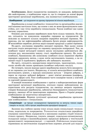 23
Тема1.Національнегосподарство
Комбінування. Деякі підприємства називають не заводами, фабриками
або майстернями, а комбінатами через те, що їх створено на основі форми
просторової організації виробництва, яка називається комбінуванням.
Комбінування – це поєднання на одному підприємстві кількох виробництв.
Виробництва в складі комбінатів є технологічно та організаційно взаємо­
пов’язаними настільки тісно, що кожне з них не може функціонувати само­
стійно, хоч і має чітку виробничу спеціалізацію. Також комбінат має єдину
систему управління.
Основою для поєднання виробництв може бути кілька чинників. По-пер­
ше, спільність чи комплексна переробка сировини на підприємстві. Це
мож­ливо за наявності кількох напрямів переробки вихідної сировини. На­
приклад, під час нафтопереробки добувають багато різних нафтопродук­тів.
М’ясокомбінат виробляє десятки видів кінцевої продукції з єдиної сировини.
По-друге, послідовна переробка вихідної сировини. При цьому кожна
наступна стадія використовує як сировину продукцію попередньої. Так, на
комбінаті чорної металургії повного циклу послідовно здійснюються зба­
гачення руд, виплавляння чавуну, сталі, виробництво прокату. На льоно­
комбінаті, бавовняному або шовковому комбінаті після первинної обробки
сировини одержують нитки, з яких потім виготовляють тканину, а на ос­
танній стадії її оздоблюють: фарбують або набивають малюнок.
По-третє, спільність використання енергетичних, транспортних, склад­
ських засобів або інших приміщень (комбінат побутових послуг).
По-четверте, інколи відходи одного виробництва можуть бути використа­
ні як сировина для іншого. Наприклад, зі шлаків металургійного ком­бінату
виготовляють цемент, з відходів коксування вугілля – нітратні добри­ва, з
тирси чи стружок меблевої фабрики – деякі хімічні речовини (ка­ні­фоль,
скипидар, ефірні олії). Таке комбінування часто поширене також у хімічній
та харчовій промисловості.
З позицій економіки комбінування є однією з найпрогресивніших форм
просторової організації виробництва, оскільки сприяє найповнішому ви­
користанню всіх ресурсів підприємства, що зменшує витрати сировини,
створює безвідходні виробництва, забезпечує безперервність технологічного
процесу, зменшує об’єм транспортних перевезень. Проте в Україні резерви
комбінування ще недостатньо використано.
Спеціалізація. Формою суспільної організації виробництва протилеж­
ною комбінуванню є спеціалізація.
Спеціалізація – це процес зосередження підприємства на випуску певних видів
товарів чи послуг, тобто процес виробництва однорідної продукції.
Залежно від глибини прояву існує кілька видів спеціалізації: техноло­
гічна, подетальна та попредметна. Технологічна спеціалізація передбачає
існування самостійних підприємств з виконання окремих стадій техноло­
гічного процесу. Наприклад, існують ливарні, ковальсько-штампувальні,
складальні заводи в машинобудуванні; прядильні фабрики у текстильній
промисловості; чаєрозважувальні – у харчовій. Подетальна спеціалізація
спрямована на виготовлення підприємством окремих деталей для подаль­
 