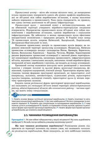26
РозділІ.НАЦІОНАЛЬНАЕКОНОМІКАТАСВІТОВЕГОСПОДАРСТВО
Промисловий центр – місто або селище міського типу, де зосереджено
кілька промислових підприємств одного або різних профілів виробництва,
які не об’єднані між собою виробничими зв’язками, в якому населення
зайнято переважно в промисловості. Така група підприємств, як правило,
має єдину систему розселення та об’єднану інфраструктуру.
Промисловий вузол – населений пункт з містами-супутниками, які
на обмеженій території утворюють виробничо-територіальне поєднання
підприємств. Підприємства промислового вузла об’єднані між собою еко­
номічними і виробничими зв’язками, єдиною виробничою і соціальною
інфраструктурою. Це забезпечує в межах промислового вузла ефективне
використання економічних і природних ресурсів. В Україні існує понад
70 промислових вузлів, зокрема Київський, Запорізький, Харківський,
Дніпровсько-Кам’янський та інші.
Поєднання промислових центрів та промислових вузлів формує на по­
рівняно невеликій території промислову агломерацію. Наприклад, Київська
промислова агломерація поєднує господарства Києва, Броварів, Борисполя,
Ірпеня, Василькова; Харківська – Харкова, Чугуєва, Мерефи. Характерними
рисами формування промислової агломерації є: високий рівень територіаль­
ної концентрації виробництва, насамперед промисловості, інфраструктурних
об’єктів, наукових і навчальних закладів, населення; тісний виробничо-функ­
ціональний зв’язок виробництв і поселень, що входять до складу агломерації.
Третинний сектор економіки (послуги) часто розміщений у населених
пунктах і утворює точкові та вузлові форми організації (наприклад, фі­
нансовий, курортно-оздоровчий, освітній центр). Транспортна мережа пред­
ставлена такими формами просторової організації, як транспортні лінії
(наприклад, залізниці, автомагістралі, судноплавні річки), транспортні
пункти (зокрема, залізничні станції), транспортні вузли (у місцях пере­
тину транспортних шляхів).
Існують також регіональні форми просторової організації виробництва,
які охоплюють усі господарчі об’єкти певної території: адміністративного
району, адміністративної області або економічного району – частини краї­
ни, що мають певну спеціалізацію.
ПЕРЕВІР СЕБЕ
1. Назвіть основні форми суспільної організації виробництва. 2. Назвіть позитивні та нега-
тивні риси концентрації виробництва. 3. Що таке комбінування? Які його передумови та еко-
номічні переваги? 4. Розкажіть про спеціалізацію та кооперування виробництва. 5. У чому
полягає сутність агломерування? 6. Назвіть та порівняйте точкові, вузлові, ареальні та регіо-
нальні форми просторової організації виробництва. 7*. Назвіть форми просторової організа-
ції виробництва, що склалися у вашій місцевості.
§ 5. ЧИННИКИ РОЗМІЩЕННЯ ВИРОБНИЦТВА
Пригадайте! 1. Які вам відомі підприємства у вашій місцевості? Яку вони виробляють
продукцію? 2. Які види послуг надають у вашому населеному пункті?
Що таке чинники розміщення виробництва? Розміщення різних під­
приємств по території залежить від певних умов, які називають чинника-
ми розміщення виробництва. Вони показують, до чого найбільше тяжіють
 