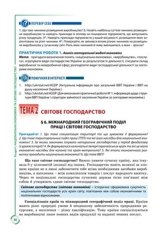 30
РозділІ.НАЦІОНАЛЬНАЕКОНОМІКАТАСВІТОВЕГОСПОДАРСТВО
ПЕРЕВІР СЕБЕ
1. Що таке чинники розміщення виробництва? 2. Назвіть найбільш суттєві чинники розміщен-
ня виробництва та наведіть приклади їх впливу на поширення підприємств, що випускають
різну продукцію. 3*. Наведіть приклади підприємств у вашій місцевості, розміщення яких зо-
рієнтоване на різні чинники. 4*. Поміркуйте, як змінився вплив різних чинників на розміщен-
ня виробництва у сучасному світі. Роль яких чинників й чому зменшилася, а яких – зросла?
ПРАКТИЧНА РОБОТА 1. Аналіз секторальної моделі економіки
Мета:	 пригадати визначення понять «національна економіка», «виробництво», «послу-
га»; згрупувати види господарства України за результатом їх діяльності; з’ясувати склад
виробничої та невиробничої сфер; розподілити види господарської діяльності за секто-
рами економіки.
ПОМІЧНИКВІНТЕРНЕТІ
1. 	 http://ukrstat.net/#GDP (Актуальна інформація про загальний ВВП України і ВВП на
душу населення України.)
2. 	 http://ukrstat.net/#GDP (Для виконання практичної роботи № 1: інформація щодо струк-
тури ВВП України і структури зайнятості населення України за секторами економіки.)
 ТЕМА2	 СВІТОВЕ ГОСПОДАРСТВО
§ 6. МІЖНАРОДНИЙ ГЕОГРАФІЧНИЙ ПОДІЛ
ПРАЦІ І СВІТОВЕ ГОСПОДАРСТВО
Пригадайте! 1. Що таке спеціалізація території та що зумовлює її формування?
2. Що таке територіальний поділ праці (ТПП) та які його наслідки для національної еко-
номіки? 3. За якими законами існувало натуральне господарство у період феодалізму
(з уроків історії)? 4. Як формувалися колоніальні імперії європейських країн та які це мало
економічні наслідки для колоній та країн-метрополій? 5. Які етапи економічного роз-
витку проходить національна економіка? 6. Що таке ВВП?
Що таке світове господарство? Важко уявити сучасну країну, яка існу­
вала б у цілковитій ізоляції від інших. Господарство навіть великої за пло­
щею країни не в змозі забезпечити себе всіма необхідними засобами вироб­
ництва, а населення – всім комплексом товарів і послуг народного вжитку.
Через те національні господарства сучасних держав тісно пов’язані між
собою й утворюють єдине світове господарство.
Світове господарство (світова економіка) – історично сформована сукупність
національних господарств усіх країн світу, пов’язаних між собою економічними та
політичними відносинами.
Спеціалізація країн та міжнародний географічний поділ праці. Країни
мають різні природні умови й неоднакову забезпеченість природними ре­
сурсами, а населення – різну кваліфікацію. Тому країни спеціалізуються
на виробництві лише певних видів продукції та наданні певних послуг.
 